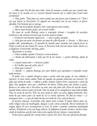 — Olhe aqui. Vou lhe dar uma ideia. Antes de começar o assalto, por que vosmecê não 
me deixa ir ao casarão ver se o coronel Amaral consente em se render para evitar uma 
carnificina? 
— Não, padre. "Não faças aos outros aquilo que não queres que te façam a ti." Não é 
isso que dizem as Escrituras? Se alguém me convidasse pra eu me render, eu àcava 
ofendido. Um homem não se entrega. 
— Mas não há nenhum desdouro. Isto é uma guerra entre irmãos. 
— São as mais brabas, padre, são as mais brabas. 
De cima do cavalo Rodrigo ouvia a respiração chiante e irregular do sacerdote. 
Lembrou-se das muitas conversas que tiveram noutros tempos. 
— Vosmecê é um homem impossível... — disse o padre, desolado. 
— Acho que esta noite vou dormir na cama do velho Ricardo. — Sorriu. — Mas sem a 
mulher dele, naturalmente... E amanhã de manhã quero mandar um próprio levar ao 
Chefe a notícia de que Santa Fé é nossa. A Província toda está nas nossas mãos. Desta vez 
os legalistas se borraram! Até logo, padre. 
Apertaram-se as mãos. 
— Tome cuidado, capitão. Vosmecê se arrisca demais. 
— Ainda não fabricaram a bala que há de me matar — gritou Rodrigo, dando de 
rédea.— 
A gente nunca sabe — retrucou o padre. 
— E é melhor que não saiba, não é? 
— Deus guie vosmecê! 
— Amém! — replicou Rodrigo, por puro hábito, pois aprendera a responder assim 
desde menino. 
O padre viu o capitão dirigir-se para o ponto onde um grupo de seus soldados o 
esperava. A noite estava calma. Galos de quando em quando cantavam nos terreiros. Os 
galos não sabem de nada — reáetiu o padre. Sempre achara triste e agourento o canto dos 
galos. Era qualquer coisa que o lembrava da morte. Voltou para casa, fechou a porta, 
deitou-se na cama com o breviário na mão, mas não pôde orar. Ficou de ouvido atento, 
tomado duma curiosa espécie de medo. Não era medo de ser atingido por uma bala perdida. 
Não era medo de morrer. Não era nem medo de sofrer na carne algum ferimento. Era 
medo do que estava para vir, medo de ver os outros sofrerem. No àm de contas — se 
esmiuçasse bem —, o que ele tinha mesmo era medo de viver, não de morrer. 
O tiroteio começou. A princípio ralo, depois mais cerrado. O padre olhava para seu 
velho relógio: uma da madrugada. Apagou a vela e àcou escutando. Havia momentos de 
trégua, depois de novo recomeçavam os tiros. E assim o combate continuou madrugada 
adentro. Finalmente se fez um longo silêncio. As pálpebras do padre caíram e ele àcou num 
estado de madorna, que foi mais uma escura agonia do que repouso e esquecimento. 
O dia raiava quando lhe vieram bater à porta. Foi abrir. Era um oàcial dos farrapos 
 