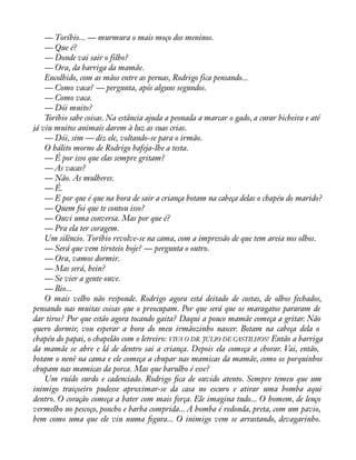 — Toríbio... — murmura o mais moço dos meninos. 
— Que é? 
— Donde vai sair o filho? 
— Ora, da barriga da mamãe. 
Encolhido, com as mãos entre as pernas, Rodrigo fica pensando... 
— Como vaca? — pergunta, após alguns segundos. 
— Como vaca. 
— Dói muito? 
Toríbio sabe coisas. Na estância ajuda a peonada a marcar o gado, a curar bicheira e até 
já viu muitos animais darem à luz as suas crias. 
— Dói, sim — diz ele, voltando-se para o irmão. 
O hálito morno de Rodrigo bafeja-lhe a testa. 
— É por isso que elas sempre gritam? 
— As vacas? 
— Não. As mulheres. 
— É. 
— E por que é que na hora de sair a criança botam na cabeça delas o chapéu do marido? 
— Quem foi que te contou isso? 
— Ouvi uma conversa. Mas por que é? 
— Pra ela ter coragem. 
Um silêncio. Toríbio revolve-se na cama, com a impressão de que tem areia nos olhos. 
— Será que vem tiroteio hoje? — pergunta o outro. 
— Ora, vamos dormir. 
— Mas será, hein? 
— Se vier a gente ouve. 
— Bio... 
O mais velho não responde. Rodrigo agora está deitado de costas, de olhos fechados, 
pensando nas muitas coisas que o preocupam. Por que será que os maragatos pararam de 
dar tiros? Por que estão agora tocando gaita? Daqui a pouco mamãe começa a gritar. Não 
quero dormir, vou esperar a hora do meu irmãozinho nascer. Botam na cabeça dela o 
chapéu do papai, o chapelão com o letreiro: VIVA O DR. JÚLIO DE CASTILHOS! Então a barriga 
da mamãe se abre e lá de dentro sai a criança. Depois ela começa a chorar. Vai, então, 
botam o nenê na cama e ele começa a chupar nas mamicas da mamãe, como os porquinhos 
chupam nas mamicas da porca. Mas que barulho é esse? 
Um ruído surdo e cadenciado. Rodrigo àca de ouvido atento. Sempre temeu que um 
inimigo traiçoeiro pudesse aproximar-se da casa no escuro e atirar uma bomba aqui 
dentro. O coração começa a bater com mais força. Ele imagina tudo... O homem, de lenço 
vermelho no pescoço, poncho e barba comprida... A bomba é redonda, preta, com um pavio, 
bem como uma que ele viu numa àgura... O inimigo vem se arrastando, devagarinho. 
 