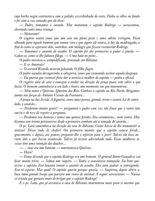 cuja barba negra contrastava com a palidez esverdinhada do rosto. Tinha os olhos no fundo 
e foi com a voz cansada que ele disse: 
— Padre, tomamos o casarão. Mas mataram o capitão Rodrigo — acrescentou, 
chorando como uma criança. 
— Mataram? 
O vigário sentiu como que um soco em pleno peito e uma súbita vertigem. Ficou 
olhando para aquele homem que nunca vira e que agora ali estava, à luz da madrugada, a 
fitá-lo como se esperasse dele, sacerdote, um milagre que fizesse ressuscitar Rodrigo. 
— Tomamos o casarão de assalto. O capitão foi dos primeiros a pular a janela. — 
Calou-se, como se lhe faltasse fôlego. — Uma bala no peito... 
O padre mirava-o, estupidificado, pensando em Bibiana. 
— E os Amarais? 
— O coronel Ricardo morreu peleando. O filho fugiu. 
O padre sacudia devagarinho a cabeçorra, como que recusando aceitar aquela desgraça. 
— Eu queria que vosmecê fosse dar a notícia à mulher do capitão — pediu o oficial. 
O vigário saiu de casa e começou a andar na direção da praça quase sem saber o que 
fazia. O homem caminhava a seu lado e houve um momento em que murmurou: 
— Meu nome é Quirino. Quirino dos Reis. Conheci o capitão no Rio Pardo. Brigamos 
juntos nas forças de Antônio Vicente da Fontoura... 
A praça na luz lívida. A àgueira, como uma pessoa, grande, triste e escura. Lá do outro 
lado, o casarão... 
— Perderam muita gente? — perguntou o padre com voz tão fraca que o outro não 
ouviu e ele teve de repetir a pergunta. 
— Perdemos seis homens e temos uns quinze feridos. Dos caramurus... nem contei. Mas 
fizemos uns trinta prisioneiros desde o primeiro combate até a tomada do casarão... 
O pe. Lara caminhava na direção da casa de Bibiana. Como havia de lhe transmitir a 
notícia? Dizer tudo de chofre? Ou primeiro mentir que o capitão estava ferido... 
gravemente, e depois, aos poucos, preparar-lhe o espírito para o pior? Talvez ela lesse no 
rosto dele o que havia acontecido. Talvez já tivesse adivinhado tudo. Essas mulheres às 
vezes têm uma intuição dos diachos... 
— ... mas era um homem — murmurava Quirino. 
— Hein? 
— Estou dizendo que o capitão Rodrigo era um homem. O general Bento Gonçalves vai 
àcar muito triste. — Soltou um suspiro. — Tenho a consciência tranquila. Eu bem que 
avisei o capitão. Era loucura tomar o casarão de assalto. Eles iam acabar se entregando. 
Era só esperar. Mas qual! O capitão queria porque queria. — Suspirou, depois abriu a 
boca num grande bocejo que pareceu um ronco de animal. A seguir acrescentou: — Nunca 
vi cristão que gostasse mais de brigar que o capitão Rodrigo! 
E o pe. Lara, que já avistava a casa de Bibiana, murmurou mais para si mesmo que 
 