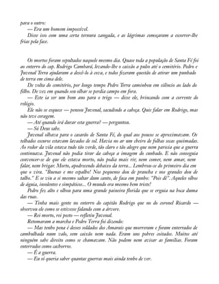 para o outro: 
— Era um homem impossível. 
Disse isso com uma certa ternura zangada, e as lágrimas começaram a escorrer-lhe 
frias pela face. 
Os mortos foram sepultados naquele mesmo dia. Quase toda a população de Santa Fé foi 
ao enterro do cap. Rodrigo Cambará, levando-lhe o caixão a pulso até o cemitério. Pedro e 
Juvenal Terra ajudaram a descê-lo à cova, e todos àzeram questão de atirar um punhado 
de terra em cima dele. 
De volta do cemitério, por longo tempo Pedro Terra caminhou em silêncio ao lado do 
filho. De vez em quando seu olhar se perdia campo em fora. 
— Este ia ser um bom ano para o trigo — disse ele, brincando com a corrente do 
relógio. 
Ele não se esquece — pensou Juvenal, sacudindo a cabeça. Quis falar em Rodrigo, mas 
não teve coragem. 
— Até quando irá durar esta guerra? — perguntou. 
— Só Deus sabe. 
Juvenal olhava para o casarão de Santa Fé, do qual aos poucos se aproximavam. Os 
telhados escuros estavam lavados de sol. Havia no ar um cheiro de folhas secas queimadas. 
Ao redor da vila estava tudo tão verde, tão claro e tão alegre que nem parecia que a guerra 
continuava. Juvenal não podia tirar da cabeça a imagem do cunhado. E não conseguia 
convencer-se de que ele estava morto, não podia mais rir, nem comer, nem amar, nem 
falar, nem brigar. Morto, apodrecendo debaixo da terra... Lembrou-se do primeiro dia em 
que o vira. "Buenas e me espalho! Nos pequenos dou de prancha e nos grandes dou de 
talho." E se viu a si mesmo saltar dum canto, de faca em punho: "Pois dê". Aqueles olhos 
de águia, insolentes e simpáticos... O mundo era mesmo bem triste! 
Pedro fez alto e olhou para uma grande paineira áorida que se erguia na boca duma 
das ruas. 
— Tinha mais gente no enterro do capitão Rodrigo que no do coronel Ricardo — 
observou ele como se estivesse falando com a árvore. 
— Rei morto, rei posto — refletiu Juvenal. 
Retomaram a marcha e Pedro Terra foi dizendo: 
— Mas tenho pena é desses soldados dos Amarais que morreram e foram enterrados de 
cambulhada num valo, sem caixão nem nada. Eram uns pobres coitados. Muitos até 
ninguém sabe direito como se chamavam. Não podem nem avisar as famílias. Foram 
enterrados como cachorros. 
— É a guerra. 
— Eu só queria saber quantas guerras mais ainda tenho de ver. 
 
