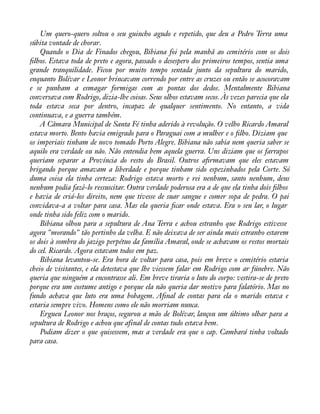 Um quero-quero soltou o seu guincho agudo e repetido, que deu a Pedro Terra uma 
súbita vontade de chorar. 
Quando o Dia de Finados chegou, Bibiana foi pela manhã ao cemitério com os dois 
àlhos. Estava toda de preto e agora, passado o desespero dos primeiros tempos, sentia uma 
grande tranquilidade. Ficou por muito tempo sentada junto da sepultura do marido, 
enquanto Bolívar e Leonor brincavam correndo por entre as cruzes ou então se acocoravam 
e se punham a esmagar formigas com as pontas dos dedos. Mentalmente Bibiana 
conversava com Rodrigo, dizia-lhe coisas. Seus olhos estavam secos. Às vezes parecia que ela 
toda estava seca por dentro, incapaz de qualquer sentimento. No entanto, a vida 
continuava, e a guerra também. 
A Câmara Municipal de Santa Fé tinha aderido à revolução. O velho Ricardo Amaral 
estava morto. Bento havia emigrado para o Paraguai com a mulher e o àlho. Diziam que 
os imperiais tinham de novo tomado Porto Alegre. Bibiana não sabia nem queria saber se 
aquilo era verdade ou não. Não entendia bem aquela guerra. Uns diziam que os farrapos 
queriam separar a Província do resto do Brasil. Outros aàrmavam que eles estavam 
brigando porque amavam a liberdade e porque tinham sido espezinhados pela Corte. Só 
duma coisa ela tinha certeza: Rodrigo estava morto e rei nenhum, santo nenhum, deus 
nenhum podia fazê-lo ressuscitar. Outra verdade poderosa era a de que ela tinha dois àlhos 
e havia de criá-los direito, nem que tivesse de suar sangue e comer sopa de pedra. O pai 
convidava-a a voltar para casa. Mas ela queria àcar onde estava. Era o seu lar, o lugar 
onde tinha sido feliz com o marido. 
Bibiana olhou para a sepultura de Ana Terra e achou estranho que Rodrigo estivesse 
agora "morando" tão pertinho da velha. E não deixava de ser ainda mais estranho estarem 
os dois à sombra do jazigo perpétuo da família Amaral, onde se achavam os restos mortais 
do cel. Ricardo. Agora estavam todos em paz. 
Bibiana levantou-se. Era hora de voltar para casa, pois em breve o cemitério estaria 
cheio de visitantes, e ela detestava que lhe viessem falar em Rodrigo com ar fúnebre. Não 
queria que ninguém a encontrasse ali. Em breve tiraria o luto do corpo: vestira-se de preto 
porque era um costume antigo e porque ela não queria dar motivo para falatório. Mas no 
fundo achava que luto era uma bobagem. Aànal de contas para ela o marido estava e 
estaria sempre vivo. Homens como ele não morriam nunca. 
Ergueu Leonor nos braços, segurou a mão de Bolívar, lançou um último olhar para a 
sepultura de Rodrigo e achou que afinal de contas tudo estava bem. 
Podiam dizer o que quisessem, mas a verdade era que o cap. Cambará tinha voltado 
para casa. 
 