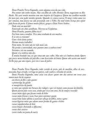 Dona Picucha Terra Fagundes, conte alguma coisa da sua vida. 
Pra contar não tenho muito. Mas sou àlha do velho Horácio Terra, negociante no Rio 
Pardo. Me casei muito menina com um tropeiro de Caçapava. Quem me escolheu marido 
foi meu pai, sem pedir minha opinião. Quando vi, estava noiva. O moço vinha uma vez 
por semana, mas àcava na sala proseando com o Velho. Eu mal tinha licença pra espiar 
pela fresta da porta. E fomos muito felizes, graças a Deus Nosso Senhor. 
Onde está seu marido? 
Enterrado em chão castelhano. Morreu na Cisplatina. 
Dona Picucha, quantos filhos teve? 
Fui bem como a mulita. Tive uma ninhada de sete machos. 
E os sete se criaram? 
Com o leite destes peitos. 
Deram muito trabalho? 
Nem tanto. Só sinto não ter tido mais sete. 
Me perdoe a curiosidade, mas quantos anos a senhora tem? 
Sessenta e seis na cacunda. 
Quem vê a senhora não diz. 
É muita bondade sua, sei que estou um caco velho. Mas não vá s’embora ainda. Quero 
que prove meus bolinhos de polvilho e um licorzinho de butiá. Quem sabe aceita um mate? 
Só lhe peço que não repare, pois isto é casa de pobre. 
Dona Picucha Terra Fagundes, toda vestida de preto, pele de maràm, olhos de noz-moscada, 
buço cerrado, verruga no queixo, xale xadrez e chinelas de ourelo. 
Dona Picucha Fagundes, uma coisa vou dizer: quem um dia entrou em vossa casa 
nunca mais há de esquecer 
seu cheiro de flor e pão quente 
o pintassilgo da gaiola 
os manjericões da janela 
os ratos que espiam nos buracos dos rodapés e que vós tratais como pessoas da família. 
Quem passou pela vossa casa, ainda que viva cem anos, há de sempre recordar 
vossas mãos ágeis que fazem renda de bilro 
vossas mãos frescas e secas, boas para espremer queijo 
vossas belas mãos afeitas a acariciar cabeças de filhos, netos e gatos 
vossas ligeiras mãos que sabem curar feridas de gentes e bichos 
vossas rapadurinhas de leite 
vossos lençóis cheirando a alfazema 
vossos chás caseiros 
vossos óculos na ponta do nariz 
 
