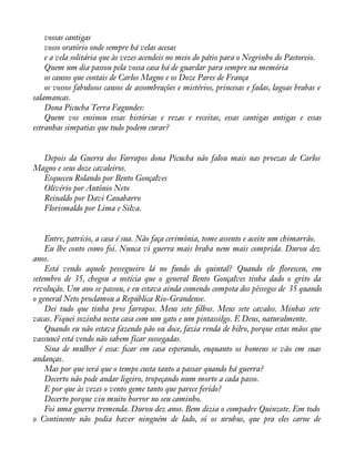 vossas cantigas 
vosso oratório onde sempre há velas acesas 
e a vela solitária que às vezes acendeis no meio do pátio para o Negrinho do Pastoreio. 
Quem um dia passou pela vossa casa há de guardar para sempre na memória 
os causos que contais de Carlos Magno e os Doze Pares de França 
os vossos fabulosos causos de assombrações e mistérios, princesas e fadas, lagoas brabas e 
salamancas. 
Dona Picucha Terra Fagundes: 
Quem vos ensinou essas histórias e rezas e receitas, essas cantigas antigas e essas 
estranhas simpatias que tudo podem curar? 
Depois da Guerra dos Farrapos dona Picucha não falou mais nas proezas de Carlos 
Magno e seus doze cavaleiros. 
Esqueceu Rolando por Bento Gonçalves 
Olivério por Antônio Neto 
Reinaldo por Davi Canabarro 
Florismaldo por Lima e Silva. 
Entre, patrício, a casa é sua. Não faça cerimônia, tome assento e aceite um chimarrão. 
Eu lhe conto como foi. Nunca vi guerra mais braba nem mais comprida. Durou dez 
anos.E 
stá vendo aquele pessegueiro lá no fundo do quintal? Quando ele áoresceu, em 
setembro de 35, chegou a notícia que o general Bento Gonçalves tinha dado o grito da 
revolução. Um ano se passou, e eu estava ainda comendo compota dos pêssegos de 35 quando 
o general Neto proclamou a República Rio-Grandense. 
Dei tudo que tinha pros farrapos. Meus sete àlhos. Meus sete cavalos. Minhas sete 
vacas. Fiquei sozinha nesta casa com um gato e um pintassilgo. E Deus, naturalmente. 
Quando eu não estava fazendo pão ou doce, fazia renda de bilro, porque estas mãos que 
vassuncê está vendo não sabem ficar sossegadas. 
Sina de mulher é essa: àcar em casa esperando, enquanto os homens se vão em suas 
andanças. 
Mas por que será que o tempo custa tanto a passar quando há guerra? 
Decerto não pode andar ligeiro, tropeçando num morto a cada passo. 
E por que às vezes o vento geme tanto que parece ferido? 
Decerto porque viu muito horror no seu caminho. 
Foi uma guerra tremenda. Durou dez anos. Bem dizia o compadre Quinzote. Em todo 
o Continente não podia haver ninguém de lado, só os urubus, que pra eles carne de 
 