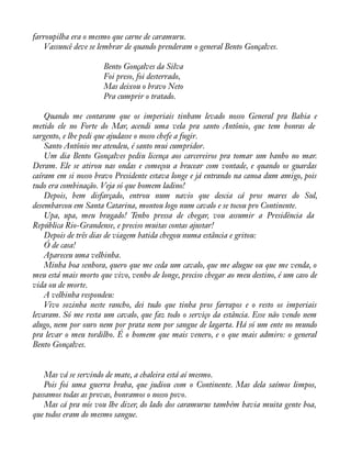 farroupilha era o mesmo que carne de caramuru. 
Vassuncê deve se lembrar de quando prenderam o general Bento Gonçalves. 
Bento Gonçalves da Silva 
Foi preso, foi desterrado, 
Mas deixou o bravo Neto 
Pra cumprir o tratado. 
Quando me contaram que os imperiais tinham levado nosso General pra Bahia e 
metido ele no Forte do Mar, acendi uma vela pra santo Antônio, que tem honras de 
sargento, e lhe pedi que ajudasse o nosso chefe a fugir. 
Santo Antônio me atendeu, é santo mui cumpridor. 
Um dia Bento Gonçalves pediu licença aos carcereiros pra tomar um banho no mar. 
Deram. Ele se atirou nas ondas e começou a bracear com vontade, e quando os guardas 
caíram em si nosso bravo Presidente estava longe e já entrando na canoa dum amigo, pois 
tudo era combinação. Veja só que homem ladino! 
Depois, bem disfarçado, entrou num navio que descia cá pros mares do Sul, 
desembarcou em Santa Catarina, montou logo num cavalo e se tocou pro Continente. 
Upa, upa, meu bragado! Tenho pressa de chegar, vou assumir a Presidência da 
República Rio-Grandense, e preciso muitas contas ajustar! 
Depois de três dias de viagem batida chegou numa estância e gritou: 
Ó de casa! 
Apareceu uma velhinha. 
Minha boa senhora, quero que me ceda um cavalo, que me alugue ou que me venda, o 
meu está mais morto que vivo, venho de longe, preciso chegar ao meu destino, é um caso de 
vida ou de morte. 
A velhinha respondeu: 
Vivo sozinha neste rancho, dei tudo que tinha pros farrapos e o resto os imperiais 
levaram. Só me resta um cavalo, que faz todo o serviço da estância. Esse não vendo nem 
alugo, nem por ouro nem por prata nem por sangue de lagarta. Há só um ente no mundo 
pra levar o meu tordilho. É o homem que mais venero, e o que mais admiro: o general 
Bento Gonçalves. 
Mas vá se servindo de mate, a chaleira está aí mesmo. 
Pois foi uma guerra braba, que judiou com o Continente. Mas dela saímos limpos, 
passamos todas as provas, honramos o nosso povo. 
Mas cá pra nós vou lhe dizer, do lado dos caramurus também havia muita gente boa, 
que todos eram do mesmo sangue. 
 