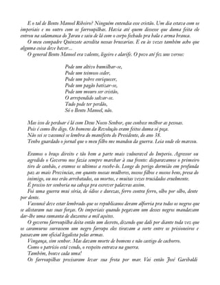 E o tal de Bento Manoel Ribeiro? Ninguém entendia esse cristão. Um dia estava com os 
imperiais e no outro com os farroupilhas. Havia até quem dissesse que duma feita ele 
entrou na salamanca do Jarau e saiu de lá com o corpo fechado pra bala e arma branca. 
O meu compadre Quinzote acredita nessas bruxarias. E eu às vezes também acho que 
alguma coisa deve haver... 
O general Bento Manoel era valente, ligeiro e alarife. O povo até fez uns versos: 
Pode um altivo humilhar-se, 
Pode um teimoso ceder, 
Pode um pobre enriquecer, 
Pode um pagão batizar-se, 
Pode um mouro ser cristão, 
O arrependido salvar-se. 
Tudo pode ter perdão, 
Só o Bento Manoel, não. 
Mas isso de perdoar é lá com Deus Nosso Senhor, que conhece melhor as pessoas. 
Pois é como lhe digo. Os homens da Revolução eram feitos duma só peça. 
Não sei se vassuncê se lembra do manifesto do Presidente, do ano 38. 
Tenho guardado o jornal que o meu filho me mandou da guerra. Leia onde ele marcou. 
Eramos o braço direito e tão bem a parte mais vulneravel do Imperio. Agressor ou 
agredido o Governo nos fazia sempre marchar à sua frente: disparavamos o primeiro 
tiro de canhão, e eramos os ultimos a recebe-lo. Longe do perigo dormião em profunda 
paz as mais Provincias, em quanto nossas mulheres, nossos àlhos e nossos bens, presa do 
inimigo, ou nos erão arrebatados, ou mortos, e muitas vezes trucidados cruelmente. 
É preciso ter senhoria na cabeça pra escrever palavras assim. 
Foi uma guerra mui séria, de ódios e durezas, ferro contra ferro, olho por olho, dente 
por dente. 
Vassuncê deve estar lembrado que os republicanos deram alforria pra todos os negros que 
se alistaram nas suas forças. Os imperiais quando pegavam um desses negros mandavam 
dar-lhe uma sumanta de duzentos a mil açoites. 
O governo farroupilha deita então um decreto, dizendo que dali por diante toda vez que 
os caramurus surrassem um negro farrapo eles tiravam a sorte entre os prisioneiros e 
passavam um oficial legalista pelas armas. 
Vingança, sim senhor. Mas davam morte de homens e não castigo de cachorro. 
Como o patrício está vendo, o respeito entrava na guerra. 
Também, houve cada uma! 
Os farroupilhas precisaram levar sua frota por mar. Vai então José Garibaldi 
 
