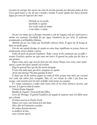 inventou de carregar dois navios em cima de carretas puxadas por duzentas juntas de bois. 
Coisa igual nunca se viu, dês que o mundo é mundo. E assim aqueles dois barcos àzeram 
léguas por terra do Capivari até o mar. 
Montado no seu cavalo, 
Garibaldi é o capitão. 
Nas verdes ondas do campo 
A sua rédea é o timão. 
Foi por esse tempo que os farrapos tomaram a vila da Laguna, onde por sinal nasceu a 
minha avó materna. Garibaldi foi por água, Canabarro foi por terra. E acabaram 
proclamando a tal República Juliana. 
Também foi por esse tempo que Garibaldi conheceu Anita. E agora me dê licença de 
falar na minha gente. 
Um dia um capitão farrapo, de espada na cinta, lenço republicano no pescoço, bateu na 
minha porta, tirou o chapéu e entrou. 
Venho da parte do general Canabarro. Tenho o pesar de lhe comunicar que seu àlho o 
tenente Crescêncio morreu em ação como um bravo. O general me pediu que lhe desse os 
seus pêsames. 
Fiquei tonta, meio cega, mas àz força pra não chorar. Porque essas coisas, como tantas 
outras, a gente deve fazer quando está sozinha. 
Diga ao general Davi que lhe fico muito obrigada. 
E como não tinha mais que dizer, perguntei ao capitão: 
Aceita um amargo? Ou uma guampa de leite? 
E depois que ele foi embora, peguei na renda de bilro, porque estas mãos que vassuncê 
está vendo não sabem àcar sossegadas. Mas, ai!, este coração de velha é que àcou sem 
sossego, e não encontrei pra ele outro trabalho senão pensar nos ausentes. 
E o tempo continuava a andar num tranco lento de boi lerdo. Entrava inverno, saía 
inverno. E a guerra nada de acabar. 
Notícias foram chegando. 
Batalha do Taquari. Nessa perdi dois filhos. 
Cerro dos Porongos. O general Canabarro foi pegado de surpresa: mais três àlhos meus 
que se foram. 
O sétimo morreu no Poncho Verde. 
Depois veio a paz, com honras pros dois lados. 
Mas a flor do Continente se perdeu. 
Os campos ficaram desertos, 
as mulheres de luto, 
casas viraram tapera, 
 