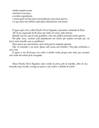 cidades empobreceram, 
cemitérios cresceram, 
os urubus engordaram, 
e muita gente até hoje passa necessidade por causa dessa guerra, 
e os que antes não tinham nada depois dela ficaram com menos. 
E agora aqui está a velha Picucha Terra Fagundes, esperando a chamada de Deus. 
Ah! Ia me esquecendo de lhe dizer que tenho sete netos, todos homens. 
Quando vejo eles, que já estão grandotes, sinto um calafrio pensando noutra guerra. 
Por falar nisso, vassuncê acha fundamento nos boatos que andam correndo que vai 
haver outro barulho com os castelhanos? 
Deus queira que seja mentira, mais uma guerra ninguém aguenta. 
Mas vá tomando o seu mate. Quem sabe aceita uns bolinhos? Não faça cerimônia, a 
casa é sua. 
E agora, se me dá licença, vou voltar à minha renda, porque estas mãos que vassuncê 
está vendo não sabem ficar sossegadas. 
Dona Picucha Terra Fagundes, toda vestida de preto, pele de maràm, olhos de noz-moscada, 
buço cerrado, verruga no queixo, xale xadrez e chinelas de ourelo. 
 