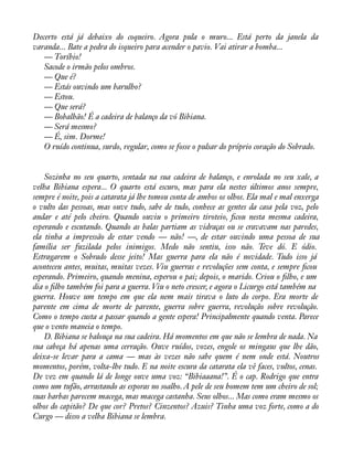 Decerto está já debaixo do coqueiro. Agora pula o muro... Está perto da janela da 
varanda... Bate a pedra do isqueiro para acender o pavio. Vai atirar a bomba... 
— Toríbio! 
Sacode o irmão pelos ombros. 
— Que é? 
— Estás ouvindo um barulho? 
— Estou. 
— Que será? 
— Bobalhão! É a cadeira de balanço da vó Bibiana. 
— Será mesmo? 
— É, sim. Dorme! 
O ruído continua, surdo, regular, como se fosse o pulsar do próprio coração do Sobrado. 
Sozinha no seu quarto, sentada na sua cadeira de balanço, e enrolada no seu xale, a 
velha Bibiana espera... O quarto está escuro, mas para ela nestes últimos anos sempre, 
sempre é noite, pois a catarata já lhe tomou conta de ambos os olhos. Ela mal e mal enxerga 
o vulto das pessoas, mas ouve tudo, sabe de tudo, conhece as gentes da casa pela voz, pelo 
andar e até pelo cheiro. Quando ouviu o primeiro tiroteio, àcou nesta mesma cadeira, 
esperando e escutando. Quando as balas partiam as vidraças ou se cravavam nas paredes, 
ela tinha a impressão de estar vendo — não! —, de estar ouvindo uma pessoa de sua 
família ser fuzilada pelos inimigos. Medo não sentiu, isso não. Teve dó. E ódio. 
Estragarem o Sobrado desse jeito! Mas guerra para ela não é novidade. Tudo isso já 
aconteceu antes, muitas, muitas vezes. Viu guerras e revoluções sem conta, e sempre àcou 
esperando. Primeiro, quando menina, esperou o pai; depois, o marido. Criou o àlho, e um 
dia o àlho também foi para a guerra. Viu o neto crescer, e agora o Licurgo está também na 
guerra. Houve um tempo em que ela nem mais tirava o luto do corpo. Era morte de 
parente em cima de morte de parente, guerra sobre guerra, revolução sobre revolução. 
Como o tempo custa a passar quando a gente espera! Principalmente quando venta. Parece 
que o vento maneia o tempo. 
D. Bibiana se balouça na sua cadeira. Há momentos em que não se lembra de nada. Na 
sua cabeça há apenas uma cerração. Ouve ruídos, vozes, engole os mingaus que lhe dão, 
deixa-se levar para a cama — mas às vezes não sabe quem é nem onde está. Noutros 
momentos, porém, volta-lhe tudo. E na noite escura da catarata ela vê faces, vultos, cenas. 
De vez em quando lá de longe ouve uma voz: “Bibiaaana!”. É o cap. Rodrigo que entra 
como um tufão, arrastando as esporas no soalho. A pele de seu homem tem um cheiro de sol; 
suas barbas parecem macega, mas macega castanha. Seus olhos... Mas como eram mesmo os 
olhos do capitão? De que cor? Pretos? Cinzentos? Azuis? Tinha uma voz forte, como a do 
Curgo — disso a velha Bibiana se lembra. 
 