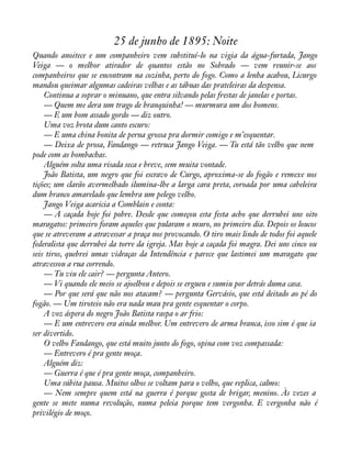 25 de junho de 1895: Noite 
Quando anoitece e um companheiro vem substituí-lo na vigia da água-furtada, Jango 
Veiga — o melhor atirador de quantos estão no Sobrado — vem reunir-se aos 
companheiros que se encontram na cozinha, perto do fogo. Como a lenha acabou, Licurgo 
mandou queimar algumas cadeiras velhas e as tábuas das prateleiras da despensa. 
Continua a soprar o minuano, que entra silvando pelas frestas de janelas e portas. 
— Quem me dera um trago de branquinha! — murmura um dos homens. 
— E um bom assado gordo — diz outro. 
Uma voz brota dum canto escuro: 
— E uma china bonita de perna grossa pra dormir comigo e m’esquentar. 
— Deixa de prosa, Fandango — retruca Jango Veiga. — Tu está tão velho que nem 
pode com as bombachas. 
Alguém solta uma risada seca e breve, sem muita vontade. 
João Batista, um negro que foi escravo de Curgo, aproxima-se do fogão e remexe nos 
tições; um clarão avermelhado ilumina-lhe a larga cara preta, coroada por uma cabeleira 
dum branco amarelado que lembra um pelego velho. 
Jango Veiga acaricia a Comblain e conta: 
— A caçada hoje foi pobre. Desde que começou esta festa acho que derrubei uns oito 
maragatos: primeiro foram aqueles que pularam o muro, no primeiro dia. Depois os loucos 
que se atreveram a atravessar a praça nos provocando. O tiro mais lindo de todos foi aquele 
federalista que derrubei da torre da igreja. Mas hoje a caçada foi magra. Dei uns cinco ou 
seis tiros, quebrei umas vidraças da Intendência e parece que lastimei um maragato que 
atravessou a rua correndo. 
— Tu viu ele cair? — pergunta Antero. 
— Vi quando ele meio se ajoelhou e depois se ergueu e sumiu por detrás duma casa. 
— Por que será que não nos atacam? — pergunta Gervásio, que está deitado ao pé do 
fogão. — Um tiroteio não era nada mau pra gente esquentar o corpo. 
A voz áspera do negro João Batista raspa o ar frio: 
— E um entrevero era ainda melhor. Um entrevero de arma branca, isso sim é que ia 
ser divertido. 
O velho Fandango, que está muito junto do fogo, opina com voz compassada: 
— Entrevero é pra gente moça. 
Alguém diz: 
— Guerra é que é pra gente moça, companheiro. 
Uma súbita pausa. Muitos olhos se voltam para o velho, que replica, calmo: 
— Nem sempre quem está na guerra é porque gosta de brigar, menino. Às vezes a 
gente se mete numa revolução, numa peleia porque tem vergonha. E vergonha não é 
privilégio de moço. 
 