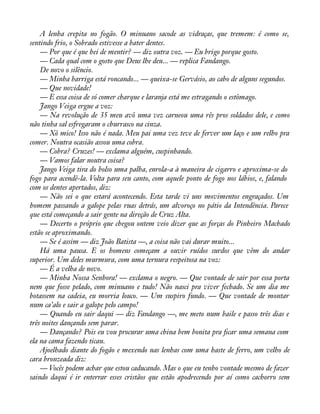 A lenha crepita no fogão. O minuano sacode as vidraças, que tremem: é como se, 
sentindo frio, o Sobrado estivesse a bater dentes. 
— Por que é que hei de mentir? — diz outra voz. — Eu brigo porque gosto. 
— Cada qual com o gosto que Deus lhe deu... — replica Fandango. 
De novo o silêncio. 
— Minha barriga está roncando... — queixa-se Gervásio, ao cabo de alguns segundos. 
— Que novidade! 
— E essa coisa de só comer charque e laranja está me estragando o estômago. 
Jango Veiga ergue a voz: 
— Na revolução de 35 meu avô uma vez carneou uma rês pros soldados dele, e como 
não tinha sal esfregaram o churrasco na cinza. 
— Xô mico! Isso não é nada. Meu pai uma vez teve de ferver um laço e um relho pra 
comer. Noutra ocasião assou uma cobra. 
— Cobra? Cruzes! — exclama alguém, cuspinhando. 
— Vamos falar noutra coisa? 
Jango Veiga tira do bolso uma palha, enrola-a à maneira de cigarro e aproxima-se do 
fogo para acendê-la. Volta para seu canto, com aquele ponto de fogo nos lábios, e, falando 
com os dentes apertados, diz: 
— Não sei o que estará acontecendo. Esta tarde vi uns movimentos engraçados. Um 
homem passando a galope pelas ruas detrás, um alvoroço no pátio da Intendência. Parece 
que está começando a sair gente na direção de Cruz Alta. 
— Decerto o próprio que chegou ontem veio dizer que as forças do Pinheiro Machado 
estão se aproximando. 
— Se é assim — diz João Batista —, a coisa não vai durar muito... 
Há uma pausa. E os homens começam a ouvir ruídos surdos que vêm do andar 
superior. Um deles murmura, com uma ternura respeitosa na voz: 
— É a velha de novo. 
— Minha Nossa Senhora! — exclama o negro. — Que vontade de sair por essa porta 
nem que fosse pelado, com minuano e tudo! Não nasci pra viver fechado. Se um dia me 
botassem na cadeia, eu morria louco. — Um suspiro fundo. — Que vontade de montar 
num ca’alo e sair a galope pelo campo! 
— Quando eu sair daqui — diz Fandango —, me meto num baile e passo três dias e 
três noites dançando sem parar. 
— Dançando? Pois eu vou procurar uma china bem bonita pra àcar uma semana com 
ela na cama fazendo ticau. 
Ajoelhado diante do fogão e mexendo nas lenhas com uma haste de ferro, um velho de 
cara bronzeada diz: 
— Vocês podem achar que estou caducando. Mas o que eu tenho vontade mesmo de fazer 
saindo daqui é ir enterrar esses cristãos que estão apodrecendo por aí como cachorro sem 
 