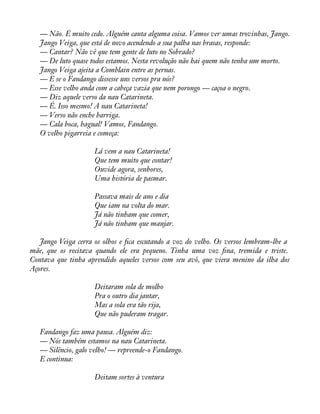 — Não. É muito cedo. Alguém canta alguma coisa. Vamos ver umas trovinhas, Jango. 
Jango Veiga, que está de novo acendendo a sua palha nas brasas, responde: 
— Cantar? Não vê que tem gente de luto no Sobrado? 
— De luto quase todos estamos. Nesta revolução não hai quem não tenha um morto. 
Jango Veiga ajeita a Comblain entre as pernas. 
— E se o Fandango dissesse uns versos pra nós? 
— Esse velho anda com a cabeça vazia que nem porongo — caçoa o negro. 
— Diz aquele verso da nau Catarineta. 
— É. Isso mesmo! A nau Catarineta! 
— Verso não enche barriga. 
— Cala boca, bagual! Vamos, Fandango. 
O velho pigarreia e começa: 
Lá vem a nau Catarineta! 
Que tem muito que contar! 
Ouvide agora, senhores, 
Uma história de pasmar. 
Passava mais de ano e dia 
Que iam na volta do mar. 
Já não tinham que comer, 
Já não tinham que manjar. 
Jango Veiga cerra os olhos e àca escutando a voz do velho. Os versos lembram-lhe a 
mãe, que os recitava quando ele era pequeno. Tinha uma voz àna, tremida e triste. 
Contava que tinha aprendido aqueles versos com seu avô, que viera menino da ilha dos 
Açores. 
Deitaram sola de molho 
Pra o outro dia jantar, 
Mas a sola era tão rija, 
Que não puderam tragar. 
Fandango faz uma pausa. Alguém diz: 
— Nós também estamos na nau Catarineta. 
— Silêncio, galo velho! — repreende-o Fandango. 
E continua: 
Deitam sortes à ventura 
 