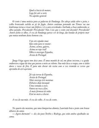 Qual se havia de matar; 
Logo foi cair a sorte 
No capitão-general. 
O vento é uma música para as palavras de Fandango. De cabeça caída sobre o peito, o 
velho bronzeado cochila ao pé do fogão. Antero continua pensando em Tinoco: na sua 
lembrança torna a riscar um fósforo e vê a cara esverdeada e barbuda, a boca endurecida, os 
olhos parados. Prevalecido! Prevalecido! Não é isso que o vento está dizendo? Prevalecido! 
Antero fecha os olhos. A voz de Fandango parece vir de longe, das bandas do próprio mar 
que nunca nenhum destes homens viu. 
Vejo sete espadas nuas 
Que estão para te matar. 
Acima, acima, gajeiro, 
Acima ao tope real! 
Olha se enxergas Espanha, 
Areias de Portugal. 
Jango Veiga agora tem doze anos. É uma manhã de sol, em pleno inverno, e a geada 
endureceu a água da tina que passou a noite ao relento. Sua mãe lava a roupa, com os dedos 
duros e roxos de frio. E para não chorar ela recita com a voz tremida os versos que 
aprendeu do avô açoriano. 
Já vejo terras de Espanha, 
Areias de Portugal. 
Mais enxergo três meninas 
Debaixo dum laranjal: 
Uma sentada a coser, 
Outra na roca a fiar, 
A mais formosa de todas 
Está no meio a chorar. 
A voz de sua mãe. A voz do velho. A voz do vento. 
No quarto dos meninos, que uma lamparina alumia, Laurinda bota o prato com brasas 
debaixo da cama. 
— Agora durmam! — diz ela para Toríbio e Rodrigo, que estão ambos ajoelhados na 
cama. 
 