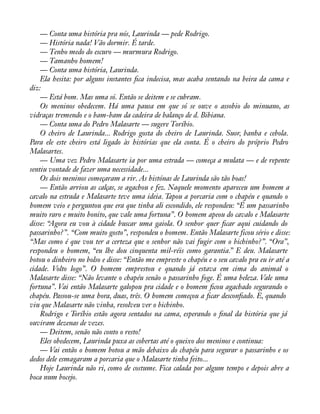 — Conta uma história pra nós, Laurinda — pede Rodrigo. 
— História nada! Vão dormir. É tarde. 
— Tenho medo do escuro — murmura Rodrigo. 
— Tamanho homem! 
— Conta uma história, Laurinda. 
Ela hesita: por alguns instantes àca indecisa, mas acaba sentando na beira da cama e 
diz: 
— Está bom. Mas uma só. Então se deitem e se cubram. 
Os meninos obedecem. Há uma pausa em que só se ouve o assobio do minuano, as 
vidraças tremendo e o bam-bam da cadeira de balanço de d. Bibiana. 
— Conta uma do Pedro Malasarte — sugere Toríbio. 
O cheiro de Laurinda... Rodrigo gosta do cheiro de Laurinda. Suor, banha e cebola. 
Para ele este cheiro está ligado às histórias que ela conta. É o cheiro do próprio Pedro 
Malasartes. 
— Uma vez Pedro Malasarte ia por uma estrada — começa a mulata — e de repente 
sentiu vontade de fazer uma necessidade... 
Os dois meninos começaram a rir. As histónas de Laurinda são tão boas! 
— Então arriou as calças, se agachou e fez. Naquele momento apareceu um homem a 
cavalo na estrada e Malasarte teve uma ideia. Tapou a porcaria com o chapéu e quando o 
homem veio e perguntou que era que tinha ali escondido, ele respondeu: “É um passarinho 
muito raro e muito bonito, que vale uma fortuna”. O homem apeou do cavalo e Malasarte 
disse: “Agora eu vou à cidade buscar uma gaiola. O senhor quer àcar aqui cuidando do 
passarinho?”. “Com muito gosto”, respondeu o homem. Então Malasarte ficou sério e disse: 
“Mas como é que vou ter a certeza que o senhor não vai fugir com o bichinho?”. “Ora”, 
respondeu o homem, “eu lhe dou cinquenta mil-réis como garantia.” E deu. Malasarte 
botou o dinheiro no bolso e disse: “Então me empreste o chapéu e o seu cavalo pra eu ir até a 
cidade. Volto logo”. O homem emprestou e quando já estava em cima do animal o 
Malasarte disse: “Não levante o chapéu senão o passarinho foge. É uma beleza. Vale uma 
fortuna”. Vai então Malasarte galopou pra cidade e o homem àcou agachado segurando o 
chapéu. Passou-se uma hora, duas, três. O homem começou a àcar desconàado. E, quando 
viu que Malasarte não vinha, resolveu ver o bichinho. 
Rodrigo e Toríbio estão agora sentados na cama, esperando o ànal da história que já 
ouviram dezenas de vezes. 
— Deitem, senão não conto o resto! 
Eles obedecem, Laurinda puxa as cobertas até o queixo dos meninos e continua: 
— Vai então o homem botou a mão debaixo do chapéu para segurar o passarinho e os 
dedos dele esmagaram a porcaria que o Malasarte tinha feito... 
Hoje Laurinda não ri, como de costume. Fica calada por algum tempo e depois abre a 
boca num bocejo. 
 