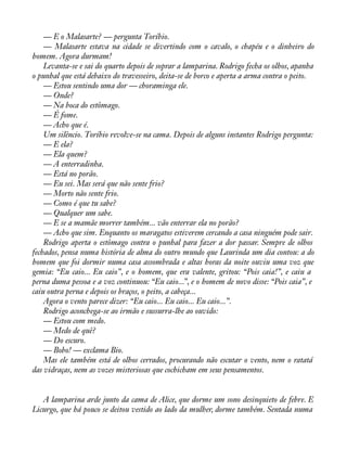 — E o Malasarte? — pergunta Toríbio. 
— Malasarte estava na cidade se divertindo com o cavalo, o chapéu e o dinheiro do 
homem. Agora durmam! 
Levanta-se e sai do quarto depois de soprar a lamparina. Rodrigo fecha os olhos, apanha 
o punhal que está debaixo do travesseiro, deita-se de borco e aperta a arma contra o peito. 
— Estou sentindo uma dor — choraminga ele. 
— Onde? 
— Na boca do estômago. 
— É fome. 
— Acho que é. 
Um silêncio. Toríbio revolve-se na cama. Depois de alguns instantes Rodrigo pergunta: 
— E ela? 
— Ela quem? 
— A enterradinha. 
— Está no porão. 
— Eu sei. Mas será que não sente frio? 
— Morto não sente frio. 
— Como é que tu sabe? 
— Qualquer um sabe. 
— E se a mamãe morrer também... vão enterrar ela no porão? 
— Acho que sim. Enquanto os maragatos estiverem cercando a casa ninguém pode sair. 
Rodrigo aperta o estômago contra o punhal para fazer a dor passar. Sempre de olhos 
fechados, pensa numa história de alma do outro mundo que Laurinda um dia contou: a do 
homem que foi dormir numa casa assombrada e altas horas da noite ouviu uma voz que 
gemia: “Eu caio... Eu caio”, e o homem, que era valente, gritou: “Pois caia!”, e caiu a 
perna duma pessoa e a voz continuou: “Eu caio...”, e o homem de novo disse: “Pois caia”, e 
caiu outra perna e depois os braços, o peito, a cabeça... 
Agora o vento parece dizer: “Eu caio... Eu caio... Eu caio...”. 
Rodrigo aconchega-se ao irmão e sussurra-lhe ao ouvido: 
— Estou com medo. 
— Medo de quê? 
— Do escuro. 
— Bobo! — exclama Bio. 
Mas ele também está de olhos cerrados, procurando não escutar o vento, nem o ratatá 
das vidraças, nem as vozes misteriosas que cochicham em seus pensamentos. 
A lamparina arde junto da cama de Alice, que dorme um sono desinquieto de febre. E 
Licurgo, que há pouco se deitou vestido ao lado da mulher, dorme também. Sentada numa 
 