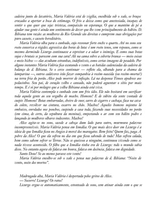 cadeira junto do lavatório, Maria Valéria está de vigília, encolhida sob o xale, os braços 
cruzados a apertar a boca do estômago. O frio a deixa como que anestesiada, incapaz de 
sentir o que quer que seja: tristeza, compaixão ou esperança. O que a mantém de pé a 
ajudar sua gente é ainda um sentimento de dever que lhe vem principalmente do hábito. D. 
Bibiana tem razão: as mulheres do Rio Grande são direitas e cumprem suas obrigações por 
puro cacoete, e cacoete hereditário. 
Maria Valéria olha para o cunhado, cujo ressonar forte enche o quarto. Até no sono seu 
rosto conserva a rigidez agressiva das horas de luta: é um rosto tenso, sem repouso, como se 
mesmo dormindo Licurgo continuasse a espreitar e a odiar o inimigo. E como suas botas 
sujas e brutais se parecem com sua cara! Ali na cama sobre a coberta branca — meio coisas 
e meio bichos — elas avultam estranhas, indeàníveis, como certas imagens de pesadelo. Por 
alguns instantes Maria Valéria àca escutando o vento e as batidas cadenciadas da cadeira de 
balanço de d. Bibiana. Se o cerco continuar — reáete ela, olhando para a chama da 
lamparina —, outros cadáveres irão fazer companhia à recém-nascida (ou recém-morta?) 
na terra fria do porão. Alice pode morrer de infecção. Lá na despensa Tinoco apodrece aos 
pedacinhos. Seu pai, de coração velho e cansado, não poderá aguentar o sítio por mais 
tempo. E é só por milagre que a velha Bibiana ainda está viva. 
Maria Valéria contempla o cunhado com um frio ódio. Ele não hesitará em sacriàcar 
toda aquela gente ao seu orgulho de macho. Homens! E de súbito ela sente vontade de 
cuspir. Homens! Botas embarradas, cheiro de suor, sarro de cigarro e cachaça, faca na cava 
do colete, revólver na cintura, escarro no chão. Machos! Aqueles homens nojentos lá 
embaixo, enrolados nos ponchos, cuspindo a casa toda, fazendo suas necessidades no porão 
(em cima, de certo, da sepultura da menina), empestando o ar com seu hálito podre e 
lançando às mulheres olhares indecentes. Machos! 
Alice agita-se no sono, sacode a cabeça dum lado para outro, murmura palavras 
incompreensíveis. Maria Valéria pensa em Ismália. O que mais deve doer em Licurgo é a 
ideia de que Ismália àcou no Angico à mercê dos maragatos. Bem feito! Quem faz, paga. A 
pobre da Alice! O que ela sofreu no dia em que àcou sabendo de tudo! Mas sofreu calada, 
bem como sabem sofrer os Terras. Não se queixou a ninguém, continuou vivendo como se 
nada tivesse acontecido. O àlho que a Ismália tinha era de Licurgo: todo o mundo sabia 
disso. No entanto agora ele falava em honra, falava em decência, falava em dignidade. 
Santo Deus! Se ao menos parasse este vento! 
Maria Valéria encolhe-se sob o xale e pensa nas palavras de d. Bibiana: “Noite de 
vento, noite dos mortos”. 
Madrugada alta, Maria Valéria é despertada pelos gritos de Alice. 
— Socorro! Licurgo! Os ratos! 
Licurgo ergue-se automaticamente, estonteado de sono, sem atinar ainda com o que se 
 