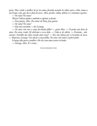 passa. Mas vendo a mulher de pé na cama, fazendo menção de saltar para o chão, toma-a 
nos braços e faz que ela se deite de novo. Alice, porém, reluta, debate-se e continua a gritar: 
— Os ratos! Os ratos! 
Maria Valéria ajuda o cunhado a sujeitar a doente. 
— Fica quieta, Alice. Por amor de Deus, fica quieta. 
— Os ratos! Os ratos! 
— Ela está variando — diz Licurgo. 
— Os ratos vão roer o corpo da minha àlha! — grita Alice. — O porão está cheio de 
ratos. Eu estou vendo. Já abriram a cova dela. — Cala-se de súbito. — Escutem... não 
ouvem o barulho dos ratos roendo uma coisa? — Faz um esforço por se levantar de novo. 
— Depressa, Licurgo. Vai salvar a nossa filha. Os ratos vão comer a pobrezinha. 
Licurgo olha para a mulher e lhe diz com uma secura irritada: 
— Sossega, Alice. É o vento... 
FIM DO PRIMEIRO TOMO 
 
