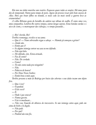 Ela tem nos dedos murchos um rosário. Esqueceu quase todas as orações. Há uma para 
dia de tempestade. Outra para tempo de peste. Agora ela precisa rezar pelo bom-sucesso de 
Alice. Para que botar àlhos no mundo, se mais cedo ou mais tarde a guerra leva as 
criaturinhas? 
A velha Bibiana gosta do barulho da cadeira nas tábuas do soalho. É como uma voz, 
uma companhia. Lembra-lhe outros tempos, outras largas esperas. Estas batidas surdas e o 
uivo do vento, e o matraquear das vidraças, e o tempo passando... 
— Bio! Acorda, Bio! 
Toríbio resmunga, revolve-se na cama. 
— Que é? — Num sobressalto ergue a cabeça. — Mamãe já começou a gritar? 
— Ainda não. 
— Então que é? 
— Se algum inimigo entrar na casa eu me defendo. 
— Não seja bobo. 
— Me defendo, sim. Estou armado. 
— Faz de conta? 
— Não. De verdade. 
— Como? 
— Tu não conta nada pra ninguém? 
— Não. 
— Palavra de honra? 
— Por Deus Nosso Senhor. 
— Então bota a mão aqui. 
Toribio procura a mão de Rodrigo por baixo das cobertas e seus dedos tocam um objeto 
frio.— 
Que é isso? 
— O punhal. 
— O do vovô? 
— É. 
— Onde é que estava? 
— Numa gaveta. 
— Vais te machucar... 
— Não vou. Guardo ele debaixo do travesseiro. Se um inimigo entra aqui, pulo em 
cima do bicho e lo degolo. 
— Não pode. 
— Por quê? 
— Punhal não tem fio. 
 