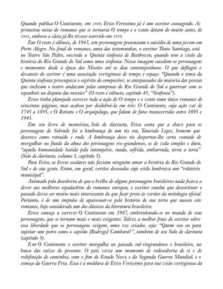 Quando publica O Continente, em 1949, Erico Verissimo já é um escritor consagrado. As 
primeiras notas do romance que se tornaria O tempo e o vento datam de muito antes, de 
1941, embora a ideia já lhe tivesse ocorrido em 1939. 
Em O resto é silêncio, de 1943, sete personagens presenciam o suicídio de uma jovem em 
Porto Alegre. No ànal do romance, uma das testemunhas, o escritor Tônio Santiago, está 
no Teatro São Pedro, ouvindo a Quinta sinfonia de Beethoven, quando tem a visão da 
história do Rio Grande do Sul como uma sinfonia. Nessa imagem sucedem-se personagens 
e momentos desde a época das Missões até os dias contemporâneos. O que deáagra o 
devaneio do escritor é uma associação vertiginosa de tempo e espaço: “Quando o tema da 
Quinta sinfonia preocupava o espírito do compositor, os antepassados da maioria das pessoas 
que enchiam o teatro andavam pelas campinas do Rio Grande do Sul a guerrear com os 
espanhóis na disputa das missões” (O resto é silêncio, capítulo 45, “Sinfonia”). 
Erico tinha planejado escrever toda a ação de O tempo e o vento num único romance de 
oitocentas páginas, mas acabou por desdobrá-la em três: O Continente, cuja ação vai de 
1745 a 1895, e O Retrato e O arquipélago, que falam de fatos transcorridos entre 1895 e 
1945. 
Em seu livro de memórias, Solo de clarineta, Erico conta que a chave para os 
personagens do Sobrado foi a lembrança de um tio seu, Tancredo Lopes, homem que 
descreve como retraído e rude. A lembrança desse tio despertou-lhe certa vontade de 
mergulhar no fundo da alma dos personagens rio-grandenses, os de vida simples e dura, 
“aquela humanidade batida pela intempérie, suada, sofrida, embarrada, terra a terra” 
(Solo de clarineta, volume 1, capítulo 5). 
Para Erico, os livros escolares não faziam ninguém amar a história do Rio Grande do 
Sul e de sua gente. Eram, em geral, versões decoradas cujo estilo lembrava um “relatório 
municipal”. 
Animado pela descoberta de que o brilho de alguns personagens brasileiros nada àcava a 
dever aos melhores espadachins do romance europeu, o escritor conclui que descortinar o 
passado devia ser muito mais interessante do que àcar preso às versões da mitologia oàcial. 
Portanto, é de um impulso de apaixonar-se pela história de sua terra que nasceu este 
romance, hoje considerado um dos clássicos da literatura brasileira. 
Erico começa a escrever O Continente em 1947, embrenhando-se no mundo de seus 
personagens, que se tornam mais e mais exigentes. Talvez a melhor frase do escritor sobre 
essa liberdade que os personagens exigem, uma vez criados, seja: “Quem sou eu para 
sujeitar um potro como o capitão [Rodrigo] Cambará?”, também de seu Solo de clarineta 
(capítulo 5). 
E m O Continente o escritor mergulha no passado sul-riograndense e brasileiro, na 
busca das raízes do presente. O país vivia um momento de redescoberta de si e de 
redeànição de caminhos, com o àm do Estado Novo e da Segunda Guerra Mundial, e o 
começo da Guerra Fria. Essa é a moldura de Erico Verissimo para sua visão vertiginosa da 
 