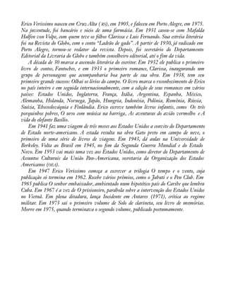 Erico Verissimo nasceu em Cruz Alta ( RS), em 1905, e faleceu em Porto Alegre, em 1975. 
Na juventude, foi bancário e sócio de uma farmácia. Em 1931 casou-se com Mafalda 
Halfen von Volpe, com quem teve os àlhos Clarissa e Luis Fernando. Sua estréia literária 
foi na Revista do Globo, com o conto “Ladrão de gado”. A partir de 1930, já radicado em 
Porto Alegre, tornou-se redator da revista. Depois, foi secretário do Departamento 
Editorial da Livraria do Globo e também conselheiro editorial, até o fim da vida. 
A década de 30 marca a ascensão literária do escritor. Em 1932 ele publica o primeiro 
livro de contos, Fantoches, e em 1933 o primeiro romance, Clarissa, inaugurando um 
grupo de personagens que acompanharia boa parte de sua obra. Em 1938, tem seu 
primeiro grande sucesso: Olhai os lírios do campo. O livro marca o reconhecimento de Erico 
no país inteiro e em seguida internacionalmente, com a edição de seus romances em vários 
países: Estados Unidos, Inglaterra, França, Itália, Argentina, Espanha, México, 
Alemanha, Holanda, Noruega, Japão, Hungria, Indonésia, Polônia, Romênia, Rússia, 
Suécia, Tchecoslováquia e Finlândia. Erico escreve também livros infantis, como Os três 
porquinhos pobres, O urso com música na barriga, As aventuras do avião vermelho e A 
vida do elefante Basílio. 
Em 1941 faz uma viagem de três meses aos Estados Unidos a convite do Departamento 
de Estado norte-americano. A estada resulta na obra Gato preto em campo de neve, o 
primeiro de uma série de livros de viagens. Em 1943, dá aulas na Universidade de 
Berkeley. Volta ao Brasil em 1945, no àm da Segunda Guerra Mundial e do Estado 
Novo. Em 1953 vai mais uma vez aos Estados Unidos, como diretor do Departamento de 
Assuntos Culturais da União Pan-Americana, secretaria da Organização dos Estados 
Americanos (OEA). 
Em 1947 Erico Verissimo começa a escrever a trilogia O tempo e o vento, cuja 
publicação só termina em 1962. Recebe vários prêmios, como o Jabuti e o Pen Club. Em 
1965 publica O senhor embaixador, ambientado num hipotético país do Caribe que lembra 
Cuba. Em 1967 é a vez de O prisioneiro, parábola sobre a intervenção dos Estados Unidos 
no Vietnã. Em plena ditadura, lança Incidente em Antares (1971), crítica ao regime 
militar. Em 1973 sai o primeiro volume de Solo de clarineta, seu livro de memórias. 
Morre em 1975, quando terminava o segundo volume, publicado postumamente. 
 