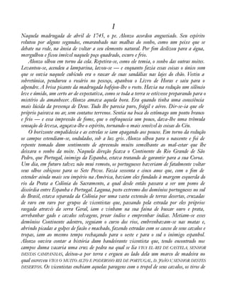 1 
Naquela madrugada de abril de 1745, o pe. Alonzo acordou angustiado. Seu espírito 
relutou por alguns segundos, emaranhado nas malhas do sonho, como um peixe que se 
debate na rede, na ânsia de voltar a seu elemento natural. Por àm deslizou para a água, 
mergulhou e ficou imóvel naquele poço quadrado, escuro e frio. 
Alonzo olhou em torno da cela. Repetira-se, como ele temia, o sonho das outras noites. 
Levantou-se, acendeu a lamparina, lavou-se — e enquanto fazia essas coisas o único som 
que se ouvia naquele cubículo era o rascar de suas sandálias nas lajes do chão. Vestiu a 
sobretúnica, pendurou o rosário no pescoço, apanhou o Livro de Horas e saiu para o 
alpendre. A brisa picante da madrugada bafejou-lhe o rosto. Havia na redução um silêncio 
leve e úmido, um certo ar de expectativa, como se toda a terra se estivesse preparando para o 
mistério do amanhecer. Alonzo amava aquela hora. Era quando tinha uma consciência 
mais lúcida da presença de Deus. Tudo lhe parecia puro, frágil e aéreo. Dir-se-ia que ele 
próprio pairava no ar, sem contatos terrenos. Sentia na boca do estômago um ponto branco 
e frio — e essa impressão de fome, que o enfraquecia um pouco, dava-lhe uma trêmula 
sensação de leveza, aguçava-lhe o espírito, tornando-o mais sensível às coisas do Céu. 
O horizonte empalidecia e as estrelas se iam apagando aos poucos. Em torno da redução 
os campos estendiam-se, ondulados, sob a luz gris. Alonzo olhou para o nascente e foi de 
repente tomado dum sentimento de apreensão muito semelhante ao mal-estar que lhe 
deixara o sonho da noite. Naquela direção àcava o Continente do Rio Grande de São 
Pedro, que Portugal, inimigo da Espanha, estava tratando de garantir para a sua Coroa. 
Um dia, em futuro talvez não mui remoto, os portugueses haveriam de fatalmente voltar 
seus olhos cobiçosos para os Sete Povos. Fazia sessenta e cinco anos que, com o àm de 
estender ainda mais seu império na América, haviam eles fundado à margem esquerda do 
rio da Prata a Colônia do Sacramento, a qual desde então passara a ser um pomo de 
discórdia entre Espanha e Portugal. Laguna, posto extremo dos domínios portugueses no sul 
do Brasil, estava separada da Colônia por uma vasta extensão de terras desertas, cruzadas 
de raro em raro por grupos de vicentistas que, passando pela estrada por eles próprios 
rasgada através da serra Geral, iam e vinham na sua faina de buscar ouro e prata, 
arrebanhar gado e cavalos selvagens, prear índios e emprenhar índias. Metiam-se esses 
demônios Continente adentro, seguiam o curso dos rios, embrenhavam-se nas matas e, 
abrindo picadas a golpes de facão e machado, fazendo estradas com os cascos de seus cavalos e 
tropas, iam ao mesmo tempo rechaçando para o oeste e para o sul o inimigo espanhol. 
Alonzo ouvira contar a história dum bandeirante vicentista que, tendo encontrado nos 
campos duma vacaria uma cruz de pedra na qual se lia VIVA EL-REI DE CASTELA, SENHOR 
DESTAS CAMPANHAS, deitou-a por terra e ergueu ao lado dela um marco de madeira no 
qual escreveu VIVA O MUITO ALTO E PODEROSO REI DE PORTUGAL, D. JOÃO V, SENHOR DESTES 
DESERTOS. Os vicentistas enchiam aquelas paragens com o tropel de seus cavalos, os tiros de 
 