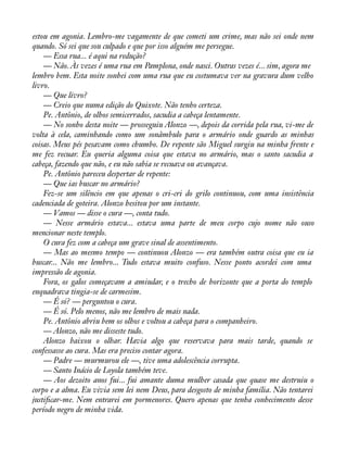 estou em agonia. Lembro-me vagamente de que cometi um crime, mas não sei onde nem 
quando. Só sei que sou culpado e que por isso alguém me persegue. 
— Essa rua... é aqui na redução? 
— Não. Às vezes é uma rua em Pamplona, onde nasci. Outras vezes é... sim, agora me 
lembro bem. Esta noite sonhei com uma rua que eu costumava ver na gravura dum velho 
livro.— 
Que livro? 
— Creio que numa edição do Quixote. Não tenho certeza. 
Pe. Antônio, de olhos semicerrados, sacudia a cabeça lentamente. 
— No sonho desta noite — prosseguiu Alonzo —, depois da corrida pela rua, vi-me de 
volta à cela, caminhando como um sonâmbulo para o armário onde guardo as minhas 
coisas. Meus pés pesavam como chumbo. De repente são Miguel surgiu na minha frente e 
me fez recuar. Eu queria alguma coisa que estava no armário, mas o santo sacudia a 
cabeça, fazendo que não, e eu não sabia se recuava ou avançava. 
Pe. Antônio pareceu despertar de repente: 
— Que ias buscar no armário? 
Fez-se um silêncio em que apenas o cri-cri do grilo continuou, com uma insistência 
cadenciada de goteira. Alonzo hesitou por um instante. 
— Vamos — disse o cura —, conta tudo. 
— Nesse armário estava... estava uma parte de meu corpo cujo nome não ouso 
mencionar neste templo. 
O cura fez com a cabeça um grave sinal de assentimento. 
— Mas ao mesmo tempo — continuou Alonzo — era também outra coisa que eu ia 
buscar... Não me lembro... Tudo estava muito confuso. Nesse ponto acordei com uma 
impressão de agonia. 
Fora, os galos começavam a amiudar, e o trecho de horizonte que a porta do templo 
enquadrava tingia-se de carmesim. 
— É só? — perguntou o cura. 
— É só. Pelo menos, não me lembro de mais nada. 
Pe. Antônio abriu bem os olhos e voltou a cabeça para o companheiro. 
— Alonzo, não me disseste tudo. 
Alonzo baixou o olhar. Havia algo que reservava para mais tarde, quando se 
confessasse ao cura. Mas era preciso contar agora. 
— Padre — murmurou ele —, tive uma adolescência corrupta. 
— Santo Inácio de Loyola também teve. 
— Aos dezoito anos fui... fui amante duma mulher casada que quase me destruiu o 
corpo e a alma. Eu vivia sem lei nem Deus, para desgosto de minha família. Não tentarei 
justiàcar-me. Nem entrarei em pormenores. Quero apenas que tenha conhecimento desse 
período negro de minha vida. 
 
