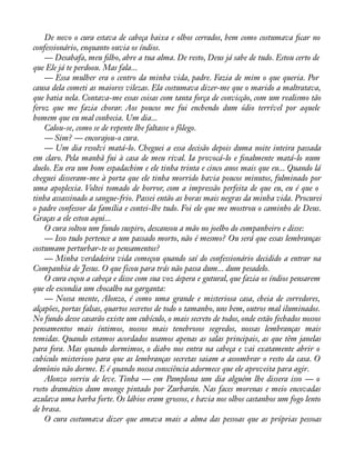 De novo o cura estava de cabeça baixa e olhos cerrados, bem como costumava àcar no 
confessionário, enquanto ouvia os índios. 
— Desabafa, meu àlho, abre a tua alma. De resto, Deus já sabe de tudo. Estou certo de 
que Ele já te perdoou. Mas fala... 
— Essa mulher era o centro da minha vida, padre. Fazia de mim o que queria. Por 
causa dela cometi as maiores vilezas. Ela costumava dizer-me que o marido a maltratava, 
que batia nela. Contava-me essas coisas com tanta força de convicção, com um realismo tão 
feroz que me fazia chorar. Aos poucos me fui enchendo dum ódio terrível por aquele 
homem que eu mal conhecia. Um dia... 
Calou-se, como se de repente lhe faltasse o fôlego. 
— Sim? — encorajou-o cura. 
— Um dia resolvi matá-lo. Cheguei a essa decisão depois duma noite inteira passada 
em claro. Pela manhã fui à casa de meu rival. Ia provocá-lo e ànalmente matá-lo num 
duelo. Eu era um bom espadachim e ele tinha trinta e cinco anos mais que eu... Quando lá 
cheguei disseram-me à porta que ele tinha morrido havia poucos minutos, fulminado por 
uma apoplexia. Voltei tomado de horror, com a impressão perfeita de que eu, eu é que o 
tinha assassinado a sangue-frio. Passei então as horas mais negras da minha vida. Procurei 
o padre confessor da família e contei-lhe tudo. Foi ele que me mostrou o caminho de Deus. 
Graças a ele estou aqui... 
O cura soltou um fundo suspiro, descansou a mão no joelho do companheiro e disse: 
— Isso tudo pertence a um passado morto, não é mesmo? Ou será que essas lembranças 
costumam perturbar-te os pensamentos? 
— Minha verdadeira vida começou quando saí do confessionário decidido a entrar na 
Companhia de Jesus. O que ficou para trás não passa dum... dum pesadelo. 
O cura coçou a cabeça e disse com sua voz áspera e gutural, que fazia os índios pensarem 
que ele escondia um chocalho na garganta: 
— Nossa mente, Alonzo, é como uma grande e misteriosa casa, cheia de corredores, 
alçapões, portas falsas, quartos secretos de todo o tamanho, uns bem, outros mal iluminados. 
No fundo desse casarão existe um cubículo, o mais secreto de todos, onde estão fechados nossos 
pensamentos mais íntimos, nossos mais tenebrosos segredos, nossas lembranças mais 
temidas. Quando estamos acordados usamos apenas as salas principais, as que têm janelas 
para fora. Mas quando dormimos, o diabo nos entra na cabeça e vai exatamente abrir o 
cubículo misterioso para que as lembranças secretas saiam a assombrar o resto da casa. O 
demônio não dorme. E é quando nossa consciência adormece que ele aproveita para agir. 
Alonzo sorriu de leve. Tinha — em Pamplona um dia alguém lhe dissera isso — o 
rosto dramático dum monge pintado por Zurbarán. Nas faces morenas e meio encovadas 
azulava uma barba forte. Os lábios eram grossos, e havia nos olhos castanhos um fogo lento 
de brasa. 
O cura costumava dizer que amava mais a alma das pessoas que as próprias pessoas 
 