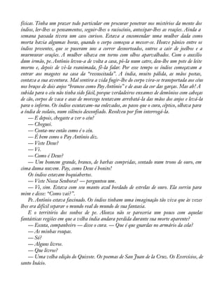 físicas. Tinha um prazer todo particular em procurar penetrar nos mistérios da mente dos 
índios, ler-lhes os pensamentos, seguir-lhes o raciocínio, antecipar-lhes as reações. Ainda a 
semana passada tivera um caso curioso. Estava a encomendar uma mulher dada como 
morta havia algumas horas, quando o corpo começou a mexer-se. Houve pânico entre os 
índios presentes, que se puseram uns a correr desnorteados, outros a cair de joelhos e a 
murmurar orações. A mulher olhava em torno com olhos aparvalhados. Com o auxílio 
dum irmão, pe. Antônio levou-a de volta a casa, pô-la num catre, deu-lhe um pote de leite 
morno e, depois de vê-la reanimada, fê-la falar. Por esse tempo os índios começavam a 
entrar aos magotes na casa da “ressuscitada”. A índia, muito pálida, as mãos postas, 
contava a sua aventura. Mal sentira a vida fugir-lhe do corpo vira-se transportada aos céus 
nos braços de dois anjos “brancos como Pay Antônio” e de asas da cor das garças. Mas ah! A 
subida para o céu não tinha sido fácil, porque verdadeiros enxames de demônios com cabeças 
de cão, corpos de vaca e asas de morcego tentavam arrebatá-la das mãos dos anjos e levá-la 
para o inferno. Os índios escutavam-na enlevados, ao passo que o cura, céptico, olhava para 
a índia de soslaio, num silêncio desconfiado. Resolveu por fim interrogá-la. 
— E depois, chegaste a ver o céu? 
— Cheguei. 
— Conta-me então como é o céu. 
— É bem como o Pay Antônio diz. 
— Viste Deus? 
— Vi. 
— Como é Deus? 
— Um homem grande, branco, de barbas compridas, sentado num trono de ouro, em 
cima duma nuvem. Pay, como Deus é bonito! 
Os índios estavam boquiabertos. 
— Viste Nossa Senhora? — perguntou um. 
— Vi, sim. Estava com seu manto azul bordado de estrelas de ouro. Ela sorriu para 
mim e disse: “Como vai?”. 
Pe. Antônio estava fascinado. Os índios tinham uma imaginação tão viva que às vezes 
lhes era difícil separar o mundo real do mundo de sua fantasia. 
E o território dos sonhos de pe. Alonzo não se pareceria um pouco com aquelas 
fantásticas regiões em que a velha índia andara perdida durante sua morte aparente? 
— Escuta, companheiro — disse o cura. — Que é que guardas no armário da cela? 
— As minhas roupas. 
— Só? 
— Alguns livros. 
— Que livros? 
— Uma velha edição do Quixote. Os poemas de San Juan de la Cruz. Os Exercícios, de 
santo Inácio. 
 
