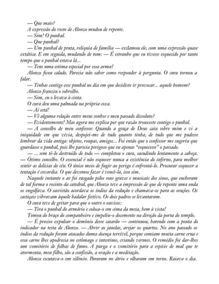 — Que mais? 
A expressão do rosto de Alonzo mudou de repente. 
— Sim! O punhal. 
— Que punhal? 
— Um punhal de prata, relíquia de família — exclamou ele, com uma expressão quase 
extática. E em seguida, mudando de tom: — É estranho que eu tivesse esquecido por tanto 
tempo que o punhal estava lá... 
— Tens uma estima especial por essa arma? 
Alonzo àcou calado. Parecia não saber como responder à pergunta. O cura tornou a 
falar.— 
Tinhas contigo esse punhal no dia em que decidiste ir provocar... aquele homem? 
Alonzo franziu o sobrolho. 
— Sim, eu o levava à cinta. 
O cura deu uma palmada na própria coxa. 
— Aí está! 
— Vê alguma relação entre meus sonhos e meu passado dissoluto? 
— Evidentemente! Mas agora me explica por que razão trouxeste contigo o punhal. 
— A conselho de meu confessor. Quando a graça de Deus caiu sobre mim e vi a 
iniquidade em que vivia, despojei-me de tudo quanto tinha, de tudo que me pudesse 
lembrar da vida antiga: objetos, roupas, amigos... Foi então que o confessor me sugeriu que 
guardasse o punhal, pois lhe parecia perigoso que eu apenas “esquecesse” o passado. 
— ... sem tê-lo destruído de todo — completou o cura, sacudindo lentamente a cabeça. 
— Ótimo conselho. O essencial é não esquecer nunca a existência do inferno, para melhor 
sentir as delícias do céu. O único meio de fugir ao perigo é enfrentá-lo. Procurar esquecer a 
tentação é covardia. O que devemos fazer é vencê-la, isso sim. 
Naquele instante o ar foi rasgado pelos sons graves e musicais dos sinos, que encheram 
de tal forma o recinto da catedral, que Alonzo teve a impressão de que de repente uma onda 
os engolfava. O sacristão acordava os índios da redução e chamava-os para as orações. Os 
castiçais vibravam àquele badalar festivo. Os dois padres se levantaram. 
O cura teve de gritar para que o outro o ouvisse: 
— Tira o punhal do armário e coloca-o em cima da mesa, bem à vista! 
Tomou do braço do companheiro e impeliu-o docemente na direção da porta do templo. 
— É preciso expulsar o demônio desse casarão — continuou, batendo com a ponta do 
indicador na testa de Alonzo. — Abrir as janelas, arejar os quartos. No ano passado os 
índios da redução foram atacados duma doença terrível, porque comiam muita carne crua e 
essa carne lhes apodrecia no estômago e intestinos, criando vermes. O remédio foi dar-lhes 
um vomitório de folhas de fumo. A purga e o vomitório para a espécie de mal que te 
atormenta, meu filho, são a confissão, a oração e a meditação. 
Alonzo escutava-o em silêncio. Pararam no átrio e olharam em torno. Raiava o dia. 
 