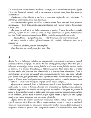 De todas as casas saíam homens, mulheres e crianças, que se encaminhavam para a igreja. 
Via-se nas bandas do nascente, onde o sol começava a apontar, uma faixa dum amarelo 
avermelhado. 
Finalmente o sino silenciou e ouviu-se o zum-zum confuso das vozes dos índios. O 
interior da igreja estava agora todo iluminado. 
— Abrir também o quarto secreto! — exclamou o cura. Preso num raio de sol, seu rosto 
resplandecia. — Jogar pelas janelas todas as lembranças más e deixar entrar a luz de Deus, 
o ar de Deus! 
Ao passarem pelo átrio os índios saudavam os padres. O cura dava-lhes a bênção, 
sorrindo, e fazia no ar o sinal da cruz. A praça enxameava de gente. Retardatários 
corriam. Mulheres arrastavam crianças. Velhos caminhavam apoiados em bastões. 
— Padre Alonzo — perguntou o cura —, estás preparado para ouvir um segredo? 
O outro sacudiu a cabeça aàrmativamente. Pe. Antônio inclinou-se para ele e 
murmurou: 
— Louvado seja Deus, sou um homem feliz! 
E ao dizer isso sua voz chegou a ficar doce e lisa. 
3 
Às oito horas os índios que trabalhavam nas plantações e na estância reuniram-se como de 
costume na frente da igreja e pe. Alonzo fez-lhes uma pequena preleção. Disse-lhes que, se 
colhessem muito trigo, teriam muita farinha; se tivessem muita farinha, dariam serviço 
ao moinho; se o moinho trabalhasse, os padeiros poderiam fazer muito pão; e se todos 
tivessem muito pão, àcariam bem alimentados; e se àcassem bem alimentados, Deus se 
sentiria feliz. Acrescentou que naquele ano precisavam exportar mais erva-mate e algodão 
para Buenos Aires, pois quanto mais coisas exportassem mais dinheiro teriam, não só para 
pagar os dízimos ao rei de Espanha, como também para comprar remédios, instrumentos e 
— oh! sim — mais coisas belas para a igreja: cálices, cruzes, castiçais... 
Quando ele terminou de falar, os índios trouxeram de dentro da catedral a imagem de 
santo Isidro e o cortejo se formou. À frente iam os tocadores de áautas, tiorbas, clarins e 
tambores; seguiam-se os homens que carregavam nos ombros a imagem do patrono da 
lavoura; depois vinham os outros índios, cujas vozes, que entoavam um canto sacro, subiam 
no ar luminoso. Alonzo àcou a observá-los por algum tempo e, depois que viu o grupo 
sumir-se na encosta do outeiro, saiu para as tarefas do dia. 
Àquela hora o pe. Antônio devia estar confessando índios e índias e depois iria dar a 
aula de doutrina cristã. Uma vez Alonzo o surpreendera a contar às crianças a história de 
Jesus, que ele apresentava aos alunos como uma espécie de Bom Cacique. Estava tão absorto 
na própria narrativa que não viu o companheiro entrar. Era extraordinário como sabia 
 