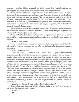 adaptar as parábolas bíblicas ao mundo dos índios, e como dava realidade, vida às suas 
personagens. As crianças o escutavam de boca aberta, num silêncio enlevado. 
Alonzo começou a atravessar a praça. Havia no ar um cheiro de névoa batida de sol, e a 
brisa que lhe chegava às narinas vinha carregada dum suave perfume de macela. Alonzo 
gostava da paisagem ao redor da redução. Não era trágica como a de certas regiões de 
Espanha, nem cruel como a dos trópicos. Era pura de linhas e cores — coxilhas verdes 
recobertas de macegas cor de palha e manchadas aqui e ali dum caponete; por cima de tudo, 
um céu azul onde não raro boiavam nuvens. Era simples e ingênua, dir-se-ia pintada em 
aquarela pela mão duma criança. 
Alonzo entrou no hospital. Pairava lá dentro um cheiro desagradável de corpos suados, 
misturado com a fragrância de ervas medicinais — tudo nessa atmosfera indeànível dos 
quartos onde há muitas pessoas com febre. 
Alonzo confabulou por alguns instantes com os enfermeiros e depois saiu a ver os 
doentes. Deteve-se diante do catre dum índio que tinha sobre um dos olhos uma atadura de 
algodão. 
— Como te sentes, Inácio? 
Por um momento o índio pareceu não ter ouvido. Depois descerrou a pálpebra do olho 
são e sorriu — mas sorriu apenas com esse olho, que fuzilou de alegria; o rosto permaneceu 
impassível. 
— Bem — respondeu, seco. 
O caso de Inácio — ocorrido havia poucos dias — fora verdadeiramente 
impressionante. Descoberto por um de seus companheiros no momento em que espiava a 
mulher dum amigo que tomava banho, nua, fora trazido à presença do cura, que o 
repreendeu severamente, pintando-lhe os horrores que sofreriam no inferno os que pecassem 
contra os santos mandamentos. Num dado momento, embriagado pelo próprio fervor, o pe. 
Antônio repetiu — e sua voz nesse momento tinha uma qualidade de esmeril — o versículo 
bíblico que diz “Se teu olho te escandalizar, arranca-o, e atira-o para longe de ti”. 
Tamanha fora a eloquência do cura e tão grande o arrependimento de Inácio, que o índio 
correra para a oàcina, tomara duma pua e com ela vazara o olho esquerdo. Com a cara 
lavada em sangue, urrando de dor, procurava furar o direito, golpeando a própria testa às 
cegas, quando um irmão leigo e outro índio o subjugaram. O cura teve de usar todo o seu 
tato para lhe explicar que, conquanto seu pecado fosse muito sério, os versículos bíblicos não 
deviam ser tomados ao pé da letra. Mais tarde, naquele mesmo dia, dissera a Alonzo, à 
hora da ceia: 
— Imagina tu a loucura de Lutero. Dar a Bíblia a ler aos leigos! 
Alonzo olhou para Inácio, dirigiu-lhe algumas palavras de conforto e começou a 
afastar-se dele quando o índio o chamou: 
— Padre! 
— Que é? 
 