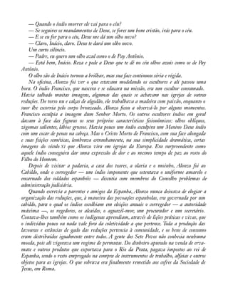 — Quando o índio morrer ele vai para o céu? 
— Se seguires os mandamentos de Deus, se fores um bom cristão, irás para o céu. 
— E se eu for para o céu, Deus me dá um olho novo? 
— Claro, Inácio, claro. Deus te dará um olho novo. 
Um curto silêncio. 
— Padre, eu quero um olho azul como o de Pay Antônio. 
— Está bem, Inácio. Reza e pede a Deus que te dê no céu olhos azuis como os de Pay 
Antônio. 
O olho são de Inácio tornou a brilhar, mas sua face continuou séria e rígida. 
Na oàcina, Alonzo foi ver o que estavam modelando os escultores e ali passou uma 
hora. O índio Francisco, que nascera e se educara na missão, era um escultor consumado. 
Havia talhado muitas imagens, algumas das quais se achavam nas igrejas de outras 
reduções. De torso nu e calças de algodão, ele trabalhava a madeira com paixão, enquanto o 
suor lhe escorria pelo corpo bronzeado. Alonzo àcou a observá-lo por alguns momentos. 
Francisco esculpia a imagem dum Senhor Morto. Os outros escultores índios em geral 
davam à face das àguras os seus próprios característicos àsionômicos: olhos oblíquos, 
zigomas salientes, lábios grossos. Havia pouco um índio esculpira um Menino Deus índio 
com um cocar de penas na cabeça. Mas o Cristo Morto de Francisco, com sua face alongada 
e suas feições semíticas, lembrava estranhamente, na sua simplicidade dramática, certas 
imagens do século XI que Alonzo vira em igrejas da Europa. Era surpreendente como 
aquele índio conseguira dar uma expressão de dor e ao mesmo tempo de paz ao rosto do 
Filho do Homem. 
Depois de visitar a padaria, a casa dos teares, a olaria e o moinho, Alonzo foi ao 
Cabildo, onde o corregedor — um índio imponente que ostentava o uniforme amarelo e 
encarnado dos soldados espanhóis — discutia com membros do Conselho problemas de 
administração judiciária. 
Quando escrevia a parentes e amigos da Espanha, Alonzo nunca deixava de elogiar a 
organização das reduções, que, à maneira das povoações espanholas, era governada por um 
cabildo, para o qual os índios escolhiam em eleições anuais o corregedor — a autoridade 
máxima —, os regedores, os alcaides, o aguazil-mor, um procurador e um secretário. 
Contava-lhes também como os indígenas aprendiam, através de lições práticas e vivas, que 
o indivíduo pouco ou nada vale fora da coletividade a que pertence. Toda a produção das 
lavouras e estâncias de gado das reduções pertencia à comunidade, e os bens de consumo 
eram distribuídos igualmente entre todos. A gente dos Sete Povos não conhecia nenhuma 
moeda, pois ali vigorava um regime de permutas. Do dinheiro apurado na venda de erva-mate 
e outros produtos que exportava para o Rio da Prata, pagava impostos ao rei de 
Espanha, sendo o resto empregado na compra de instrumentos de trabalho, alfaias e outros 
objetos para as igrejas. O que sobrava era ànalmente remetido aos cofres da Sociedade de 
Jesus, em Roma. 
 