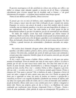 O governo encarregava-se de dar assistência às viúvas sem arrimo, aos velhos e aos 
órfãos; as crianças eram educadas segundo os preceitos da lei de Deus, e preparadas 
especialmente para viverem naquele tipo de sociedade, onde os brancos — em geral 
instrumentos de corrupção — só podiam entrar mediante uma licença especial. 
Numa de suas últimas cartas à família, Alonzo escrevera: 
Se pensais que vivo no meio de bárbaros, estais completamente enganados. Nos Sete 
Povos começa a nascer uma das mais belas civilizações de que o mundo tem notícia. 
Enquanto vos escrevo, vejo através da janela a nossa bela catedral, toda de arenito 
vermelho, com seu tímpano grandioso, o seu átrio com uma longa àleira de colunas, e a 
sua resplandecente cruz de ouro. Seu estilo lembra o de certas igrejas do àm do 
Renascimento italiano (o que não é de admirar, pois foi ela construída por um milanês). 
Os índios das reduções vivem hoje mais cristãmente que muitos brancos de 
Pamplona, Madri ou Lisboa. Estão já redimidos do feio pecado da promiscuidade, pois 
todos se casam de acordo com as leis da Igreja e guardam o sexto mandamento; temem a 
Deus, são batizados e fazem batizar os àlhos; no leito de morte nunca deixam de receber 
o Viático; e quando morrem são encomendados e ànalmente enterrados em campo-santo. 
Pois muitos desses chamados selvagens sabem, além da língua nativa, o latim e o 
espanhol, e são hábeis escultores, pintores, oleiros, ourives, tecelões, fundidores de bronze, 
e músicos. Um destes dias, escutando um sexteto de índios que tocava com sentimento e 
correção peças dum compositor bolonhês, àquei de tal maneira comovido que não pude 
reprimir as lágrimas. 
Às dez e meia o sino tornou a badalar. Alonzo recolheu-se à cela para seus quinze 
minutos de meditação. Tirou do armário um estojo de couro negro e abriu-o. Lá estava o 
punhal, que ele não via nem tocava havia tantos anos. Era uma bela arma de cabo e 
bainha de prata lavrada. Alonzo desembainhou-a: a lâmina triangular de aço, que ele 
apertou na mão, era fria. Fria e má — concluiu. Fechou os olhos e imaginou o que teria 
sido sua vida — ou antes, sua morte — se ele houvesse matado aquele homem. (Como se 
chamava ele? Com quem se parecia? Não se lembrava de nada...) Imaginou o horror de 
sentir nas mãos o sangue do outro, quente como uma coisa viva. Pensou na agonia das 
horas que se seguiriam ao crime, nas noites de insônia, no remorso a espicaçar-lhe a 
consciência, no horror e na vergonha da família e ànalmente nas torturas do inferno, onde 
sua alma iria expiar, pelos séculos dos séculos, não só o crime de homicídio como também o 
pecado da luxúria. Alonzo então usou os cinco sentidos para criar o inferno e imaginar-se 
dentro dele. Ouviu seus próprios gritos de dor, os berros e as blasfêmias dos outros 
condenados que vociferavam coisas obscenas, vituperando Cristo e a Virgem... Sentiu o 
cheiro de carne queimada, o fedor pútrido de corpos em decomposição. Viu pecadores a se 
 