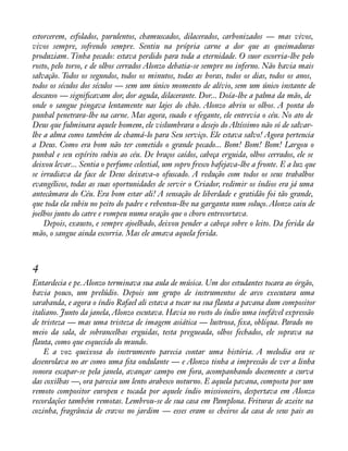 estorcerem, esfolados, purulentos, chamuscados, dilacerados, carbonizados — mas vivos, 
vivos sempre, sofrendo sempre. Sentiu na própria carne a dor que as queimaduras 
produziam. Tinha pecado: estava perdido para toda a eternidade. O suor escorria-lhe pelo 
rosto, pelo torso, e de olhos cerrados Alonzo debatia-se sempre no inferno. Não havia mais 
salvação. Todos os segundos, todos os minutos, todas as horas, todos os dias, todos os anos, 
todos os séculos dos séculos — sem um único momento de alívio, sem um único instante de 
descanso — signiàcavam dor, dor aguda, dilacerante. Dor... Doía-lhe a palma da mão, de 
onde o sangue pingava lentamente nas lajes do chão. Alonzo abriu os olhos. A ponta do 
punhal penetrara-lhe na carne. Mas agora, suado e ofegante, ele entrevia o céu. No ato de 
Deus que fulminara aquele homem, ele vislumbrara o desejo do Altíssimo não só de salvar-lhe 
a alma como também de chamá-lo para Seu serviço. Ele estava salvo! Agora pertencia 
a Deus. Como era bom não ter cometido o grande pecado... Bom! Bom! Bom! Largou o 
punhal e seu espírito subiu ao céu. De braços caídos, cabeça erguida, olhos cerrados, ele se 
deixou levar... Sentia o perfume celestial, um sopro fresco bafejava-lhe a fronte. E a luz que 
se irradiava da face de Deus deixava-o ofuscado. A redução com todos os seus trabalhos 
evangélicos, todas as suas oportunidades de servir o Criador, redimir os índios era já uma 
antecâmara do Céu. Era bom estar ali! A sensação de liberdade e gratidão foi tão grande, 
que toda ela subiu no peito do padre e rebentou-lhe na garganta num soluço. Alonzo caiu de 
joelhos junto do catre e rompeu numa oração que o choro entrecortava. 
Depois, exausto, e sempre ajoelhado, deixou pender a cabeça sobre o leito. Da ferida da 
mão, o sangue ainda escorria. Mas ele amava aquela ferida. 
4 
Entardecia e pe. Alonzo terminava sua aula de música. Um dos estudantes tocara ao órgão, 
havia pouco, um prelúdio. Depois um grupo de instrumentos de arco executara uma 
sarabanda, e agora o índio Rafael ali estava a tocar na sua flauta a pavana dum compositor 
italiano. Junto da janela, Alonzo escutava. Havia no rosto do índio uma inefável expressão 
de tristeza — mas uma tristeza de imagem asiática — lustrosa, àxa, oblíqua. Parado no 
meio da sala, de sobrancelhas erguidas, testa pregueada, olhos fechados, ele soprava na 
flauta, como que esquecido do mundo. 
E a voz queixosa do instrumento parecia contar uma história. A melodia ora se 
desenrolava no ar como uma àta ondulante — e Alonzo tinha a impressão de ver a linha 
sonora escapar-se pela janela, avançar campo em fora, acompanhando docemente a curva 
das coxilhas —, ora parecia um lento arabesco noturno. E aquela pavana, composta por um 
remoto compositor europeu e tocada por aquele índio missioneiro, despertava em Alonzo 
recordações também remotas. Lembrou-se de sua casa em Pamplona. Frituras de azeite na 
cozinha, fragrância de cravos no jardim — esses eram os cheiros da casa de seus pais ao 
 