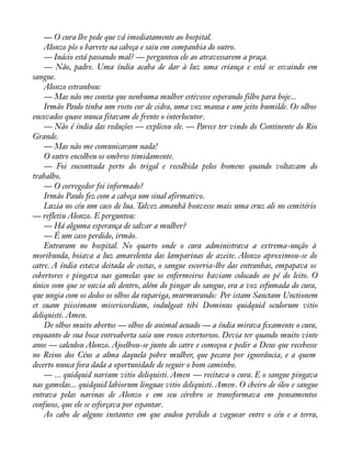 — O cura lhe pede que vá imediatamente ao hospital. 
Alonzo pôs o barrete na cabeça e saiu em companhia do outro. 
— Inácio está passando mal? — perguntou ele ao atravessarem a praça. 
— Não, padre. Uma índia acaba de dar à luz uma criança e está se esvaindo em 
sangue. 
Alonzo estranhou: 
— Mas não me consta que nenhuma mulher estivesse esperando filho para hoje... 
Irmão Paulo tinha um rosto cor de cidra, uma voz mansa e um jeito humilde. Os olhos 
encovados quase nunca fitavam de frente o interlocutor. 
— Não é índia das reduções — explicou ele. — Parece ter vindo do Continente do Rio 
Grande. 
— Mas não me comunicaram nada! 
O outro encolheu os ombros timidamente. 
— Foi encontrada perto do trigal e recolhida pelos homens quando voltavam do 
trabalho. 
— O corregedor foi informado? 
Irmão Paulo fez com a cabeça um sinal afirmativo. 
Luzia no céu um caco de lua. Talvez amanhã houvesse mais uma cruz ali no cemitério 
— refletiu Alonzo. E perguntou: 
— Há alguma esperança de salvar a mulher? 
— É um caso perdido, irmão. 
Entraram no hospital. No quarto onde o cura administrava a extrema-unção à 
moribunda, boiava a luz amarelenta das lamparinas de azeite. Alonzo aproximou-se do 
catre. A índia estava deitada de costas, o sangue escorria-lhe das entranhas, empapava os 
cobertores e pingava nas gamelas que os enfermeiros haviam colocado ao pé do leito. O 
único som que se ouvia ali dentro, além do pingar do sangue, era a voz esfumada do cura, 
que ungia com os dedos os olhos da rapariga, murmurando: Per istam Sanctam Unctionem 
et suam piissimam misericordiam, indulgeat tibi Dominus quidquid oculorum vitio 
deliquisti. Amen. 
De olhos muito abertos — olhos de animal acuado — a índia mirava àxamente o cura, 
enquanto de sua boca entreaberta saía um ronco estertoroso. Devia ter quando muito vinte 
anos — calculou Alonzo. Ajoelhou-se junto do catre e começou e pedir a Deus que recebesse 
no Reino dos Céus a alma daquela pobre mulher, que pecara por ignorância, e a quem 
decerto nunca fora dada a oportunidade de seguir o bom caminho. 
— ... quidquid narium vitio deliquisti. Amen — recitava o cura. E o sangue pingava 
nas gamelas... quidquid labiorum linguae vitio deliquisti. Amen. O cheiro de óleo e sangue 
entrava pelas narinas de Alonzo e em seu cérebro se transformava em pensamentos 
confusos, que ele se esforçava por espantar. 
Ao cabo de alguns instantes em que andou perdido a vaguear entre o céu e a terra, 
 