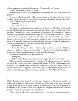 Alonzo sentiu uma pressão de dedos no ombro. Ergueu os olhos e viu o cura. 
— Está tudo acabado — disse este último. 
Alonzo ergueu-se. Irmão Paulo aproximou-se da morta e com dedos leves cerrou-lhe as 
pálpebras. 
De outras salas do hospital vinham agora gemidos e lamúrias. Como se tivessem 
sentido a presença da morte, os outros doentes clamavam pelos padres, oravam e choravam. 
— E a criança? — perguntou Alonzo. 
O cura sorriu. 
— Está viva. Venha ver. 
Aproximaram-se dum berço tosco onde, no meio de panos de algodão, o recém-nascido 
dormia. Tinha a pele muito mais clara que a da mãe. Alonzo ergueu os olhos para o cura, 
que sacudiu lentamente a cabeça, adivinhando os pensamentos do companheiro e dando a 
entender que participava também de suas suspeitas. Aqueles malditos vicentistas! — pensou 
Alonzo. Não se contentavam com prear índios e levá-los como escravos para sua capitania: 
tomavam-lhes também as mulheres, serviam-se vilmente delas e depois abandonavam-nas 
no meio do caminho, muitas vezes quando elas já se achavam grávidas de muitos meses. 
Aquele não era o primeiro caso e certamente não seria o último. 
O cura observava a criança. 
— É um lindo menino — disse. — Vamos batizá-lo amanhã. Tu serás o padrinho, 
Alonzo. — Inclinou-se sobre o berço, sorrindo. — Este pelo menos salvará sua alma — 
acrescentou. E depois, mudando de tom: — Que nome lhe vamos dar? 
— Pedro — respondeu Alonzo, quase sem sentir. 
O cura repetiu: 
— Pedro... Pedro. Não há nada como os nomes simples. Ele se chamará Pedro. 
Alguns minutos depois, atravessando a praça, rumo da cela, Alonzo procurava descobrir 
por que se lhe escapara com tanta espontaneidade o nome de Pedro. Algum amigo quase 
esquecido? Não. Algum membro da família? Também não. Deu mais alguns passos e de 
repente estacou, como se alguém o tivesse frechado pelas costas. O homem que um dia ele 
quisera matar chamava-se Pedro. Agora ele se lembrava... Pedro Menéndez Palacio. 
5 
Depois daquela noite, a geada de cinco invernos branqueou os telhados da missão; e as 
pedras avermelhadas de sua catedral fulgiram ao sol de cinco verões mais ou menos 
tranquilos. Foram aqueles os tempos de maior prosperidade dos Sete Povos. Conquanto no 
Continente do Rio Grande de São Pedro espanhóis e portugueses vivessem em contínuas 
lutas por questões de limites, houve paz nas reduções. 
Padres vindos de além-mar ou de outras missões — pregadores, cartógrafos, músicos, 
 