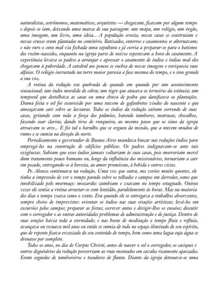 naturalistas, astrônomos, matemáticos, arquitetos — chegavam, àcavam por algum tempo 
e depois se iam, deixando uma marca de sua passagem: um mapa, um relógio, um órgão, 
uma imagem, um livro, uma ideia... A população crescia, novas casas se construíam e 
novas cruzes eram plantadas no cemitério. Batizados, enterros e casamentos se alternavam; 
e não raro o cura mal via fechada uma sepultura e já corria a preparar-se para o batismo 
dos recém-nascidos, enquanto na igreja pares de noivos esperavam a hora do casamento. A 
experiência levava os padres a arranjar e apressar o casamento de índios e índias mal eles 
chegavam à puberdade. A catedral aos poucos se enchia de novas imagens e enriquecia suas 
alfaias. O relógio incrustado na torre maior parecia a face mesma do tempo, e o sino grande 
a sua voz. 
A rotina da redução era quebrada de quando em quando por um acontecimento 
sensacional; um índio mordido de cobra; um tigre que atacava os terneiros da estância; um 
temporal que destelhava as casas ou uma chuva de pedra que daniàcava as plantações. 
Duma feita o sol foi escurecido por uma nuvem de gafanhotos vindos do nascente e que 
ameaçavam cair sobre as lavouras. Todos os índios da redução saíram correndo de suas 
casas, gritando com toda a força dos pulmões, batendo tambores, matracas, chocalhos, 
fazendo soar clarins, dando tiros de ronqueira, ao mesmo passo que os sinos da igreja 
atroavam os ares... E foi tal o barulho que se ergueu da missão, que a nuvem mudou de 
rumo e se sumiu na direção do norte. 
Periodicamente o governador de Buenos Aires mandava buscar nas reduções índios para 
empregá-los na construção de edifícios públicos. Os padres indignavam-se ante tais 
exigências. Sabiam que esses índios jamais voltariam às suas casas, pois morreriam mercê 
dum tratamento pouco humano ou, longe da ináuência dos missionários, tornariam a cair 
em pecado, entregando-se à heresia, ao amor promíscuo, à bebida e outros vícios. 
Pe. Alonzo continuava na redução. Uma vez que outra, nos verões muito quentes, ele 
tinha a impressão de ver o tempo parado sobre os telhados e campos em derredor, como que 
imobilizado pelo mormaço: moscardos zumbiam e voavam no tempo estagnado. Outras 
vezes ele sentia a rotina arrastar-se com lentidão, paralelamente às horas. Mas na maioria 
dos dias o tempo voava como o vento. Era quando ele se entregava a trabalhos absorventes, 
sempre cheios de imprevistos: orientar os índios nas suas criações artísticas; levá-los em 
excursões pelos campos; preparar as festas; escrever autos e dirigir-lhes os ensaios; discutir 
com o corregedor e as outras autoridades problemas de administração e de justiça. Dentro de 
suas orações havia toda a eternidade; e nas horas de meditação o tempo áuía e reáuía, 
avançava ou recuava mil anos ou então se sumia de todo no espaço ilimitado de seu espírito, 
que de repente àcava esvaziado do seu conteúdo de tempo, bem como uma lagoa cuja água se 
drenasse por completo. 
Todos os anos, no dia de Corpus Christi, antes de nascer o sol o corregedor, os caciques e 
outros dignitários da redução percorriam as ruas montados em cavalos ricamente ajaezados. 
Eram seguidos de tamboreiros e tocadores de áauta. Diante da igreja detonava-se uma 
 