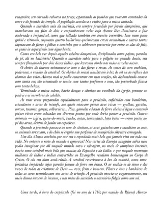 ronqueira, seu estrondo reboava na praça, espantando as pombas que voavam assustadas da 
torre e do frontão do templo. A população acordava e vinha para a missa cantada. 
Quando o sacerdote saía da sacristia, era sempre precedido por jovens dançarinos, que 
marchavam em àlas de dois e empunhavam velas cuja chama lhes iluminava a face 
acobreada e impassível, como que talhada também em arenito vermelho. Iam num passo 
grácil e ritmado, enquanto quatro bailarinos queimavam ervas aromáticas e outros tantos 
tapetavam de áores e folhas o caminho que o celebrante percorria por entre as alas de àéis, 
os quais ia aspergindo com água benta. 
Como era belo ver depois aqueles esbeltos dançarinos, disciplinados como pajens, parados 
de pé, ali no batistério! Quando o sacerdote subia para o púlpito ou quando descia, era 
sempre flanqueado por dois desses índios, que levavam ainda nas mãos as velas acesas. 
O cheiro do incenso misturava-se com o das áores e ervas. As vozes do coro enchiam, 
poderosas, o recinto da catedral. Os objetos de metal cintilavam à luz do sol ou ao reflexo das 
chamas das velas. Alonzo mal se podia concentrar em suas orações, tão deslumbrado estava 
com tanta cor, tão estonteado se sentia com tantos perfumes e sons, tão perturbado àcava 
com tanta beleza. 
Terminada a missa solene, havia danças e cânticos no vestíbulo da igreja, perante os 
padres e os membros do cabildo. 
As ruas eram preparadas especialmente para a procissão, enfeitadas com bandeiras, 
estandartes e arcos de triunfo, aos quais estavam presas aves vivas — gralhas, gaviões, 
corvos, tucanos, garças, colhereiros... Pias, gamelas e bacias de ferro cheias d’água e contendo 
peixes vivos eram colocadas em diversos pontos por onde devia passar a procissão. Outros 
animais — tigres, gatos-do-mato, veados, antas, tamanduás, leões baios — eram postos ao 
pé dos arcos, dentro de jaulas ou capoeiras. 
Quando a procissão passava ao som de cânticos, as aves guinchavam e sacudiam as asas, 
os animais urravam, e do chão se erguia um perfume de manjericão silvestre esmagado. 
Um dia Alonzo concluiu que esse era o espetáculo mais belo que jamais vira em toda sua 
vida. No entanto o resto do mundo o ignorava! Nas cortes da Europa ninguém sabia nem 
podia imaginar que ali naquele mundo novo e selvagem, no meio de campinas imensas, 
havia uma catedral mais bela que muitas da Espanha e da Itália: e que naquele momento 
milhares de índios e índias convertidos ao Evangelho rendiam homenagem ao Corpo de 
Cristo. O céu era dum azul-rútilo. A catedral reverberava à luz da manhã, como uma 
fortaleza impávida cujas paredes fossem de ferro em brasa. O ar enchia-se de sinos e das 
vozes de todas as criaturas de Deus — aves, feras e homens. Flores e asas e bandeiras de 
todas as cores tremulavam nos arcos de triunfo. A procissão movia-se vagarosamente, em 
meio duma nuvem de incenso, e nas mãos do sacerdote o ostensório fulgia como um sol. 
Uma tarde, à hora do crepúsculo (foi no ano de 1750, por ocasião da Páscoa) Alonzo 
 