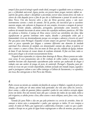 tempo?) fosse possível atingir aquele estado ideal, conseguir a igualdade entre as criaturas, a 
paz e a felicidade universal. Agora, porém, era preciso lutar, pregar, instruir, ináuir no 
espírito das gentes, educar e disciplinar a juventude, exercer uma censura feroz em todos os 
setores da vida daqueles povos a àm de que eles se habituassem a pensar de acordo com a 
Ideia Nova. Um dia haveria sobre a face da Terra governos justos, e não mais 
instrumentos secretos e cruéis de satanás. Até lá, porém, era inevitável que os sacerdotes 
suassem sangue, não cedessem às fraquezas de seus corações, tivessem a coragem de parecer 
tirânicos. Seriam odiados, caluniados, perseguidos, apresentados como monstros. Os 
senhores do mundo haveriam de atirar contra eles expedições militares punitivas. Ah! Mas 
ele conhecia a história. A justiça de Deus estava visível nas entrelinhas dos fatos. Que 
signiàcavam as guerras contínuas entre nações, ducados e principados senão que a 
humanidade vivia em desentendimento porque era corrupta e adorava o bezerro de ouro? 
Por que países como Portugal e Espanha viviam sempre em guerras? Era porque faltava 
entre os povos separados por línguas e costumes diferentes um elemento de unidade 
espiritual. Esse elemento de unidade, esse denominador comum das almas só poderia ser 
um: o temor e o amor a Deus. Era em nome de Deus que eles, soldados da Igreja, tinham 
de lutar. E não haviam de recuar diante de nenhum obstáculo. O àm era bom: todos os 
meios para chegar a ele seriam necessariamente lícitos. 
Naquela hora crepuscular, às vésperas dum domingo de Páscoa, Alonzo pensou em todas 
essas coisas. E esses pensamentos não só lhe vinham de velhos sonhos e cogitações, como 
também haviam sido despertados especialmente pelas notícias que acabavam de chegar à 
redução com um caráter de praga, de peste, de catástrofe. Portugal e Espanha, para pôr 
termo às rixas em que viviam empenhados, tinham assinado um tratado iníquo, segundo o 
qual os portugueses cediam a seus velhos inimigos a Colônia do Sacramento, e os espanhóis, 
em troca, lhes entregavam os Sete Povos das Missões. 
6 
Pedro cresceu na missão aos cuidados da família do cacique d. Rafael, e seguido de perto por 
Alonzo, que tinha por ele uma estima toda particular. Aos oito anos sabia ler, escrever, 
fazer contas, e, além do guarani, falava espanhol e podia ler com relativa correção alguns 
textos em latim. Era um menino mais alto que o comum dos índios da sua idade, tinha a 
pele trigueira, os cabelos pretos e lisos, olhos escuros e meio oblíquos, nariz àno e reto, e boca 
rasgada. 
Grande foi para Pedro o dia em que pela primeira vez serviu de coroinha. Antes de 
começar a missa saiu a acompanhar o padre, que aspergia os índios. O coro rompeu a 
cantar. As mãos de Pedro, que seguravam a caldeirinha, tremiam: e cada vez que o padre 
sacudia o hissope no ar, gotas de água benta respingavam os olhos do menino, que piscava. 
 