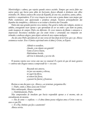 Martiriológio e salmos, que repetia quando estava sozinho. Sempre que ouvia falar nos 
outros países que havia para além do horizonte, àcava olhando à distância com olhos 
tristonhos. Pe. Alonzo contava-lhe coisas da Espanha, de seus reis, cavaleiros, santos, sábios, 
mártires e conquistadores. E às vezes traçava na terra com a ponta duma vara mapas que 
Pedro examinava com apaixonada e perplexa atenção. Gostava principalmente das 
façanhas dos templários, e deliciava-se ao escutar a história das Cruzadas. 
Outra das suas grandes paixões era a música. Em geral os índios das reduções, mesmo os 
adultos, conseguiam tocar apenas o que aprendiam de cor ou então o que liam na pauta, 
sendo incapazes de compor. Pedro era diferente. Às vezes tomava da áauta e começava a 
improvisar. Inventava melodias que ora eram tristes e arrastadas ora rompiam em 
trêmulos e arabescos alegres, para depois caírem de novo numa melopeia. 
Aos dez anos Pedro aprendeu de cor uns versos de San Juan de la Cruz que o pe. Alonzo 
costumava recitar. Era o Cántico espiritual entre el alma y Cristo, su Esposo: 
Adónde te escondiste, 
Amado, y me dejaste con gemido? 
Como el ciervo huiste, 
Habiéndome herido; 
salí tras ti clamando, y ya eras ido. 
O menino repetia esses versos com sua voz musical. E a parte de que ele mais gostava 
— embora não chegasse nunca a compreendê-la — era esta: 
Buscando mis amores, 
iré por esos montes y riberas, 
ni cogeré las flores, 
ni temeré las fieras, 
y passaré los fuertes y fronteras. 
Recitou-os um dia para o pe. Alonzo e, ao terminar, perguntou-lhe: 
— Padre, então a Alma casou com Cristo? 
Meio embaraçado, Alonzo respondeu: 
— Simbolicamente, Pedro. 
Mas compreendeu de imediato que havia respondido apenas a si mesmo, não ao 
entendimento do menino. 
— Faz de conta — explicou. — A alma duma pessoa religiosa ama a Cristo e une-se, 
casa-se com Ele. 
— É o Pay Antônio que faz o casamento? 
Alonzo sorriu. 
 