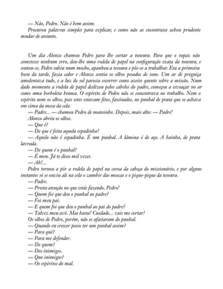 — Não, Pedro. Não é bem assim. 
Procurou palavras simples para explicar, e como não as encontrasse achou prudente 
mudar de assunto. 
Um dia Alonzo chamou Pedro para lhe cortar a tonsura. Para que o rapaz não 
cometesse nenhum erro, deu-lhe uma rodela de papel na conàguração exata da tonsura, e 
sentou-se. Pedro subiu num mocho, apanhou a tesoura e pôs-se a trabalhar. Era a primeira 
hora da tarde, fazia calor e Alonzo sentia os olhos pesados de sono. Um ar de preguiça 
amolentava tudo, e a luz do sol parecia escorrer como azeite quente sobre a missão. Num 
dado momento a rodela de papel deslizou pelos cabelos do padre, começou a esvoaçar no ar 
como uma borboleta branca. O espírito de Pedro não se concentrava no trabalho. Nem o 
espírito nem os olhos, pois estes estavam àtos, fascinados, no punhal de prata que se achava 
em cima da mesa da cela. 
— Padre... — chamou Pedro de mansinho. Depois, mais alto: — Padre! 
Alonzo abriu os olhos. 
— Que é? 
— De que é feita aquela espadinha? 
— Aquilo não é espadinha. É um punhal. A lâmina é de aço. A bainha, de prata 
lavrada. 
— De quem é o punhal? 
— É meu. Já te disse mil vezes. 
— Ah!... 
Pedro tornou a pôr a rodela de papel na coroa da cabeça do missionário, e por alguns 
instantes só se ouviu ali na cela o zumbir das moscas e o pique-pique da tesoura. 
— Padre. 
— Presta atenção no que estás fazendo, Pedro! 
— Quem foi que deu o punhal ao padre? 
— Foi meu pai. 
— E quem foi que deu o punhal ao pai do padre? 
— Talvez meu avô. Mas basta! Cuidado... vais me cortar! 
Os olhos de Pedro, porém, não se afastaram do punhal. 
— Quando eu crescer posso ter um punhal assim? 
— Para quê? 
— Para me defender. 
— De quem? 
— Dos inimigos. 
— Que inimigos? 
— Os espíritos do mal. 
 