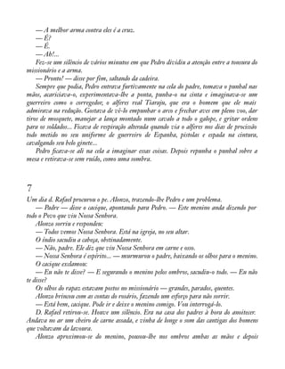 — A melhor arma contra eles é a cruz. 
— É? 
— É. 
— Ah!... 
Fez-se um silêncio de vários minutos em que Pedro dividiu a atenção entre a tonsura do 
missionário e a arma. 
— Pronto! — disse por fim, saltando da cadeira. 
Sempre que podia, Pedro entrava furtivamente na cela do padre, tomava o punhal nas 
mãos, acariciava-o, experimentava-lhe a ponta, punha-o na cinta e imaginava-se um 
guerreiro como o corregedor, o alferes real Tiaraju, que era o homem que ele mais 
admirava na redução. Gostava de vê-lo empunhar o arco e frechar aves em pleno voo, dar 
tiros de mosquete, manejar a lança montado num cavalo a todo o galope, e gritar ordens 
para os soldados... Ficava de respiração alterada quando via o alferes nos dias de procissão 
todo metido no seu uniforme de guerreiro de Espanha, pistolas e espada na cintura, 
cavalgando seu belo ginete... 
Pedro àcava-se ali na cela a imaginar essas coisas. Depois repunha o punhal sobre a 
mesa e retirava-se sem ruído, como uma sombra. 
7 
Um dia d. Rafael procurou o pe. Alonzo, trazendo-lhe Pedro e um problema. 
— Padre — disse o cacique, apontando para Pedro. — Este menino anda dizendo por 
todo o Povo que viu Nossa Senhora. 
Alonzo sorriu e respondeu: 
— Todos vemos Nossa Senhora. Está na igreja, no seu altar. 
O índio sacudiu a cabeça, obstinadamente. 
— Não, padre. Ele diz que viu Nossa Senhora em carne e osso. 
— Nossa Senhora é espírito... — murmurou o padre, baixando os olhos para o menino. 
O cacique exclamou: 
— Eu não te disse? — E segurando o menino pelos ombros, sacudiu-o todo. — Eu não 
te disse? 
Os olhos do rapaz estavam postos no missionário — grandes, parados, quentes. 
Alonzo brincou com as contas do rosário, fazendo um esforço para não sorrir. 
— Está bem, cacique. Pode ir e deixe o menino comigo. Vou interrogá-lo. 
D. Rafael retirou-se. Houve um silêncio. Era na casa dos padres à hora do anoitecer. 
Andava no ar um cheiro de carne assada, e vinha de longe o som das cantigas dos homens 
que voltavam da lavoura. 
Alonzo aproximou-se do menino, pousou-lhe nos ombros ambas as mãos e depois 
 