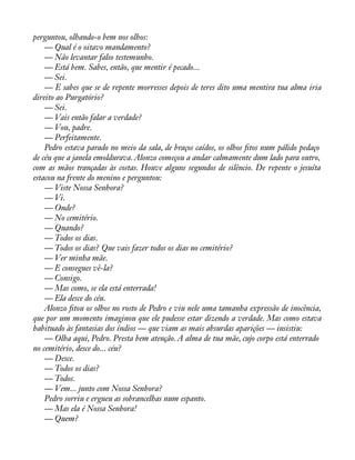 perguntou, olhando-o bem nos olhos: 
— Qual é o oitavo mandamento? 
— Não levantar falso testemunho. 
— Está bem. Sabes, então, que mentir é pecado... 
— Sei. 
— E sabes que se de repente morresses depois de teres dito uma mentira tua alma iria 
direito ao Purgatório? 
— Sei. 
— Vais então falar a verdade? 
— Vou, padre. 
— Perfeitamente. 
Pedro estava parado no meio da sala, de braços caídos, os olhos àtos num pálido pedaço 
de céu que a janela emoldurava. Alonzo começou a andar calmamente dum lado para outro, 
com as mãos trançadas às costas. Houve alguns segundos de silêncio. De repente o jesuíta 
estacou na frente do menino e perguntou: 
— Viste Nossa Senhora? 
— Vi. 
— Onde? 
— No cemitério. 
— Quando? 
— Todos os dias. 
— Todos os dias? Que vais fazer todos os dias no cemitério? 
— Ver minha mãe. 
— E consegues vê-la? 
— Consigo. 
— Mas como, se ela está enterrada! 
— Ela desce do céu. 
Alonzo àtou os olhos no rosto de Pedro e viu nele uma tamanha expressão de inocência, 
que por um momento imaginou que ele pudesse estar dizendo a verdade. Mas como estava 
habituado às fantasias dos índios — que viam as mais absurdas aparições — insistiu: 
— Olha aqui, Pedro. Presta bem atenção. A alma de tua mãe, cujo corpo está enterrado 
no cemitério, desce do... céu? 
— Desce. 
— Todos os dias? 
— Todos. 
— Vem... junto com Nossa Senhora? 
Pedro sorriu e ergueu as sobrancelhas num espanto. 
— Mas ela é Nossa Senhora! 
— Quem? 
 