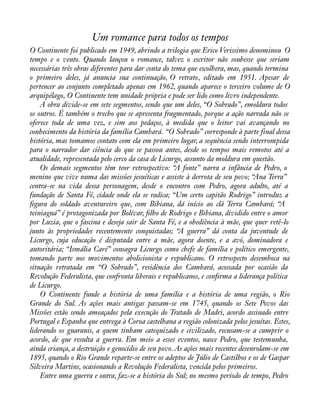 Um romance para todos os tempos 
O Continente foi publicado em 1949, abrindo a trilogia que Erico Verissimo denominou O 
tempo e o vento. Quando lançou o romance, talvez o escritor não soubesse que seriam 
necessárias três obras diferentes para dar conta do tema que escolhera, mas, quando termina 
o primeiro deles, já anuncia sua continuação, O retrato, editado em 1951. Apesar de 
pertencer ao conjunto completado apenas em 1962, quando aparece o terceiro volume de O 
arquipélago, O Continente tem unidade própria e pode ser lido como livro independente. 
A obra divide-se em sete segmentos, sendo que um deles, “O Sobrado”, emoldura todos 
os outros. É também o trecho que se apresenta fragmentado, porque a ação narrada não se 
oferece toda de uma vez, e sim aos pedaços, à medida que o leitor vai avançando no 
conhecimento da história da família Cambará. “O Sobrado” corresponde à parte final dessa 
história, mas tomamos contato com ela em primeiro lugar, a sequência sendo interrompida 
para o narrador dar ciência do que se passou antes, desde os tempos mais remotos até a 
atualidade, representada pelo cerco da casa de Licurgo, assunto da moldura em questão. 
Os demais segmentos têm teor retrospectivo: “A fonte” narra a infância de Pedro, o 
menino que vive numa das missões jesuíticas e assiste à derrota de seu povo; “Ana Terra” 
centra-se na vida dessa personagem, desde o encontro com Pedro, agora adulto, até a 
fundação de Santa Fé, cidade onde ela se radica; “Um certo capitão Rodrigo” introduz a 
àgura do soldado aventureiro que, com Bibiana, dá início ao clã Terra Cambará; “A 
teiniaguá” é protagonizada por Bolívar, àlho de Rodrigo e Bibiana, dividido entre o amor 
por Luzia, que o fascina e deseja sair de Santa Fé, e a obediência à mãe, que quer retê-lo 
junto às propriedades recentemente conquistadas; “A guerra” dá conta da juventude de 
Licurgo, cuja educação é disputada entre a mãe, agora doente, e a avó, dominadora e 
autoritária; “Ismália Caré” consagra Licurgo como chefe de família e político emergente, 
tomando parte nos movimentos abolicionista e republicano. O retrospecto desemboca na 
situação retratada em “O Sobrado”, residência dos Cambará, acossada por ocasião da 
Revolução Federalista, que confronta liberais e republicanos, e conàrma a liderança política 
de Licurgo. 
O Continente funde a história de uma família e a história de uma região, o Rio 
Grande do Sul. As ações mais antigas passam-se em 1745, quando os Sete Povos das 
Missões estão sendo ameaçados pela execução do Tratado de Madri, acordo assinado entre 
Portugal e Espanha que entrega à Coroa castelhana a região colonizada pelos jesuítas. Estes, 
liderando os guaranis, a quem tinham catequizado e civilizado, recusam-se a cumprir o 
acordo, de que resulta a guerra. Em meio a esses eventos, nasce Pedro, que testemunha, 
ainda criança, a destruição e genocídio de seu povo. As ações mais recentes desenrolam-se em 
1895, quando o Rio Grande reparte-se entre os adeptos de Júlio de Castilhos e os de Gaspar 
Silveira Martins, ocasionando a Revolução Federalista, vencida pelos primeiros. 
Entre uma guerra e outra, faz-se a história do Sul; no mesmo período de tempo, Pedro 
 