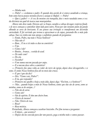 — Minha mãe. 
— Pedro! — exclamou o padre. E quando deu acordo de si estava sacudindo a criança, 
bem como havia poucos minutos fizera o cacique d. Rafael. — Pedro! 
— Que é, padre? — A voz do menino era tranquila, doce e meio nasalada como a voz 
da chirimia na qual ele tocava suas musiquinhas. 
Alonzo não disse nada. Deixou cair os braços, sacudiu a cabeça devagar, respirou fundo 
e de novo começou a caminhar dum lado para outro. Ficou por um instante junto da janela 
olhando as cores do horizonte. E aos poucos sua irritação se transformou em divertida 
curiosidade. E foi sorrindo que tornou a aproximar-se do rapaz, passando-lhe a mão pela 
cabeça. Sua voz tinha um tom amigo e confidente quando ele perguntou: 
— Então, Pedro, tua mãe é Nossa Senhora? 
— Mas não é? 
— Bom... E tu a vês todos os dias no cemitério? 
— Vejo. 
— Como é ela? 
— Bonita... branca... vestida de azul. 
— De onde vem? 
— Do céu. 
— Sozinha? 
— Vem numa nuvem puxada por anjos. 
— E a nuvem desce sobre o cemitério? 
— Primeiro faz uma volta ao redor da torre da igreja, depois desce devagarinho e se 
some. E então Nossa Senhora fica ali no meio das cruzes. 
— E que é que ela diz? 
— Diz: “Como vais, Pedro?”. 
— E tu, que respondes? 
— Primeiro me ajoelho e beijo a mão dela, depois digo: “Eu bem, e a Senhora?”. 
— Mas... quando beijas a mão de Nossa Senhora, sentes que elas são de carne, como as 
minhas, como as do cacique...? 
— Não são de carne. 
— Como são? 
— São de espírito. E têm um cheiro bom. 
— Cheiro de incenso? 
— Não. Cheiro de rosa. 
— Rosa? 
— Rosa mística. 
Perturbado, Alonzo começou a assobiar baixinho. Por fim tornou a perguntar: 
— E depois... que acontece? 
— Depois ela me convida para dar um passeio, pega a minha mão e vamos passear. 
 