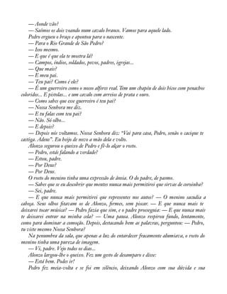 — Aonde vão? 
— Saímos os dois voando num cavalo branco. Vamos para aquele lado. 
Pedro ergueu o braço e apontou para o nascente. 
— Para o Rio Grande de São Pedro? 
— Isso mesmo. 
— E que é que ela te mostra lá? 
— Campos, índios, soldados, povos, padres, igrejas... 
— Que mais? 
— E meu pai. 
— Teu pai? Como é ele? 
— É um guerreiro como o nosso alferes real. Tem um chapéu de dois bicos com penachos 
coloridos... E pistolas... e um cavalo com arreios de prata e ouro. 
— Como sabes que esse guerreiro é teu pai? 
— Nossa Senhora me diz. 
— E tu falas com teu pai? 
— Não. Só olho... 
— E depois? 
— Depois nós voltamos. Nossa Senhora diz: “Vai para casa, Pedro, senão o cacique te 
castiga. Adeus”. Eu beijo de novo a mão dela e volto. 
Alonzo segurou o queixo de Pedro e fê-lo alçar o rosto. 
— Pedro, estás falando a verdade? 
— Estou, padre. 
— Por Deus? 
— Por Deus. 
O rosto do menino tinha uma expressão de ânsia. O do padre, de pasmo. 
— Sabes que se eu descobrir que mentes nunca mais permitirei que sirvas de coroinha? 
— Sei, padre. 
— E que nunca mais permitirei que representes nos autos? — O menino sacudia a 
cabeça. Seus olhos àtavam os de Alonzo, àrmes, sem piscar. — E que nunca mais te 
deixarei tocar música? — Pedro fazia que sim, e o padre prosseguia: — E que nunca mais 
te deixarei entrar na minha cela? — Uma pausa. Alonzo respirou fundo, lentamente, 
como para dominar a comoção. Depois, destacando bem as palavras, perguntou: — Pedro, 
tu viste mesmo Nossa Senhora? 
Na penumbra da sala, que apenas a luz do entardecer fracamente alumiava, o rosto do 
menino tinha uma pureza de imagem. 
— Vi, padre. Vejo todos os dias... 
Alonzo largou-lhe o queixo. Fez um gesto de desamparo e disse: 
— Está bem. Podes ir! 
Pedro fez meia-volta e se foi em silêncio, deixando Alonzo com sua dúvida e sua 
 