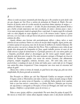 perplexidade. 
8 
Alonzo ia sendo aos poucos consumido pelo lento fogo que se lhe acendera no peito desde o dia 
em que chegara aos Sete Povos a notícia da assinatura do Tratado de Madri. Era um 
braseiro de paixão, misto de revolta nascida da consciência duma injustiça, de mágoa e — 
embora ele relutasse em reconhecer — de ódio. De faces descarnadas, dum amarelo lívido a 
que a barba cerrada emprestava um tom esverdeado, ele comia e dormia pouco e mal, e 
vivia num permanente estado de agitação física e espiritual. A roupeta negra lhe ia àcando 
cada vez mais folgada no corpo anguloso; a voz se lhe tornava azeda e áspera, os gestos 
nervosos, e às vezes toda a vida que havia nele parecia concentrar-se unicamente nos carvões 
ardentes dos olhos. 
Aqueles últimos anos haviam sido particularmente difíceis e duros, talvez os mais 
dolorosos de sua existência. Outra vez estava ele em face duma tragédia. Agora, porém, não 
se tratava apenas de sua pessoa, mas sim de dezenas de milhares de criaturas humanas. Ele 
sofria na carne e nos nervos o drama dos Sete Povos. Não se conformava com a ideia de que 
aquela obra abençoada da Companhia de Jesus, aquele trabalho precioso de mais de um 
século estivesse a pique de desmoronar-se. A princípio parecera a ele e aos outros padres que 
a Espanha, percebendo aànal as desvantagens que lhe traria aquele tratado injusto e 
absurdo, tudo faria para revogá-lo. Era uma insensatez entregar a Portugal, em troca da 
Colônia do Sacramento, aquelas ricas terras das missões orientais, com aldeamentos 
prósperos, templos magníàcos, estâncias, lavouras, casas... Por outro lado, como seria 
possível fazer a mudança de mais de trinta mil índios para o outro lado do rio Uruguai 
sem causar-lhes danos irreparáveis? Como transportar sem riscos mais de setecentas mil 
cabeças de gado? 
Alonzo lera e relera os termos do tratado, no qual havia um artigo que, pela sua cínica 
simplicidade, lhe ficara gravado na memória: 
Das Povoações ou Aldeias que cede Sua Majestade Católica na margem oriental do 
Uruguai, sairão os Missionários com todos os móveis, e efeitos, levando consigo os Índios 
para aldear em outras terras de Espanha; e os referidos Índios poderão levar também 
todos os seus bens móveis e semoventes, e as Armas, Pólvora e Munições que tiverem; 
em cuja forma se entregarão as Povoações à Coroa de Portugal, com todas suas Casas, 
Igrejas, e Edifícios e a propriedade e posse do terreno [...] 
Todas as casas, igrejas, edifícios e propriedades! Por meio dum frio pedaço de papel, El- 
Rei movia as trinta mil e tantas almas daquelas reduções como se elas fossem utensílios de 
 