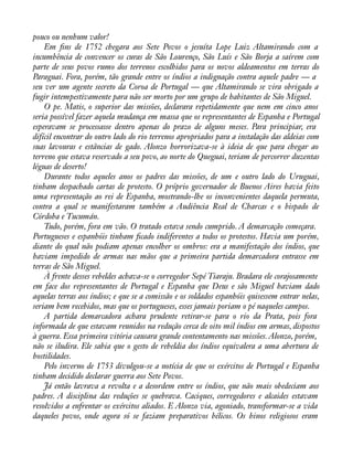 pouco ou nenhum valor! 
Em àns de 1752 chegara aos Sete Povos o jesuíta Lope Luiz Altamirando com a 
incumbência de convencer os curas de São Lourenço, São Luís e São Borja a saírem com 
parte de seus povos rumo dos terrenos escolhidos para os novos aldeamentos em terras do 
Paraguai. Fora, porém, tão grande entre os índios a indignação contra aquele padre — a 
seu ver um agente secreto da Coroa de Portugal — que Altamirando se vira obrigado a 
fugir intempestivamente para não ser morto por um grupo de habitantes de São Miguel. 
O pe. Matis, o superior das missões, declarara repetidamente que nem em cinco anos 
seria possível fazer aquela mudança em massa que os representantes de Espanha e Portugal 
esperavam se processasse dentro apenas do prazo de alguns meses. Para principiar, era 
difícil encontrar do outro lado do rio terrenos apropriados para a instalação das aldeias com 
suas lavouras e estâncias de gado. Alonzo horrorizava-se à ideia de que para chegar ao 
terreno que estava reservado a seu povo, ao norte do Queguai, teriam de percorrer duzentas 
léguas de deserto! 
Durante todos aqueles anos os padres das missões, de um e outro lado do Uruguai, 
tinham despachado cartas de protesto. O próprio governador de Buenos Aires havia feito 
uma representação ao rei de Espanha, mostrando-lhe os inconvenientes daquela permuta, 
contra a qual se manifestaram também a Audiência Real de Charcas e o bispado de 
Córdoba e Tucumán. 
Tudo, porém, fora em vão. O tratado estava sendo cumprido. A demarcação começara. 
Portugueses e espanhóis tinham àcado indiferentes a todos os protestos. Havia um porém, 
diante do qual não podiam apenas encolher os ombros: era a manifestação dos índios, que 
haviam impedido de armas nas mãos que a primeira partida demarcadora entrasse em 
terras de São Miguel. 
À frente desses rebeldes achava-se o corregedor Sepé Tiaraju. Bradara ele corajosamente 
em face dos representantes de Portugal e Espanha que Deus e são Miguel haviam dado 
aquelas terras aos índios; e que se a comissão e os soldados espanhóis quisessem entrar nelas, 
seriam bem recebidos, mas que os portugueses, esses jamais poriam o pé naqueles campos. 
A partida demarcadora achara prudente retirar-se para o rio da Prata, pois fora 
informada de que estavam reunidos na redução cerca de oito mil índios em armas, dispostos 
à guerra. Essa primeira vitória causara grande contentamento nas missões. Alonzo, porém, 
não se iludira. Ele sabia que o gesto de rebeldia dos índios equivalera a uma abertura de 
hostilidades. 
Pelo inverno de 1753 divulgou-se a notícia de que os exércitos de Portugal e Espanha 
tinham decidido declarar guerra aos Sete Povos. 
Já então lavrava a revolta e a desordem entre os índios, que não mais obedeciam aos 
padres. A disciplina das reduções se quebrava. Caciques, corregedores e alcaides estavam 
resolvidos a enfrentar os exércitos aliados. E Alonzo via, agoniado, transformar-se a vida 
daqueles povos, onde agora só se faziam preparativos bélicos. Os hinos religiosos eram 
 