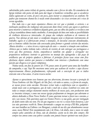 substituídos pelos cantos tribais de guerra, entoados com o fervor do ódio. Os estandartes da 
Igreja tinham sido postos de lado para dar lugar a bandeiras vermelhas, que os cavaleiros 
índios agitavam ao vento, de povo em povo, para incitar os companheiros ao combate. Os 
padres que tentassem chamá-los à razão eram desacatados e às vezes corriam até o risco de 
serem agredidos. 
Em tudo isso o que mais espantava Alonzo era ver que a piedade, a cortesia e as 
inclinações paciàstas dos indígenas não passavam dum tênue verniz que agora se quebrava 
para mostrar a natureza verdadeira daquela gente, que aos olhos dos padres se revelava com 
a força escandalosa duma nudez medonha. A antecipação da luta com todas as possibilidades 
de violência deixava-os intoxicados. As praças das reduções enchiam-se de rumores de 
guerra. Nas oàcinas já não mais se esculpiam imagens nem se forjavam instrumentos de 
trabalho: agora só se fabricavam armas e munições. As lavouras estavam abandonadas, 
pois os homens válidos haviam sido convocados para formar o grande exército das missões. 
Alonzo decidira — e nisso tivera a reprovação do cura — encarar a situação com realismo. 
Achava que os índios tinham todo o direito de resistir, de não entregar aos portugueses a 
terra que lhes pertencia. Assim, empenhou-se também em ajudar o corregedor nos 
preparativos militares: instruir os guerreiros no manejo das espingardas e das peças de 
artilharia que ele próprio ajudava a fabricar. A princípio àzera essas coisas com fria 
eàciência; depois sentira que passava a trabalhar com interesse e ànalmente com uma 
paixão que chegava a ser quase voluptuosa. 
Numa tarde, em àns de janeiro de 1756, pouco antes de partir para uma das batalhas 
da campanha, o cap. Sepé lhe mostrara uma carta que acabara de receber e cujos dizeres 
impressionaram Alonzo profundamente, reforçando nele a convicção de que os índios 
estavam com a boa causa. A carta rezava assim: 
Apenas se aproximem esses homens que nos aborrecem, devemos invocar a proteção de 
Nossa Senhora e de São Miguel e de São José, e de todos os santos, e se forem de coração, 
as nossas preces serão ouvidas. Devemos evitar toda a conferência com os espanhóis e 
ainda mais com os portugueses, que de todo o mal são a causa. Lembrai-vos como em 
todos os tempos antigos mataram muitos milhares de nossos pais, sem perdoarem nem 
as inocentes crianças, e como nas nossas igrejas profanaram as imagens que adornam os 
altares dedicados a Deus Nosso Senhor. E como queriam tornar a fazer-nos o mesmo, a 
nós e aos nossos. Não queremos aqui esse Gomes Freire e a sua gente, que por instigação 
do diabo tanto ódio nos tem. Foi ele que enganou o seu rei e a nosso bom monarca, e por 
isso não queremos recebê-lo. Temos derramado o sangue no serviço d’El-Rei, pelejando 
em suas batalhas na Colônia e no Paraguai, e ainda ele nos diz que abandonemos nossas 
casas, nossa Pátria! Este mandamento não é de Deus, é do diabo, mas o nosso rei anda 
sempre pelos caminhos de Deus, não do demônio: assim no-lo têm dito sempre. Ele 
sempre nos amou como seus pobres vassalos sem jamais buscar oprimir-nos nem fazer- 
 
