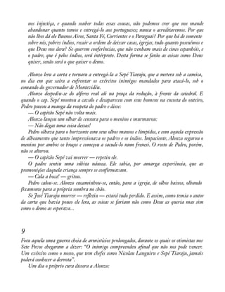 nos injustiça, e quando souber todas essas cousas, não podemos crer que nos mande 
abandonar quanto temos e entregá-lo aos portugueses; nunca o acreditaremos. Por que 
não lhes dá ele Buenos Aires, Santa Fé, Corrientes e o Paraguai? Por que há de somente 
sobre nós, pobres índios, recair a ordem de deixar casas, igrejas, tudo quanto possuímos e 
que Deus nos dera? Se querem conferências, que não venham mais de cinco espanhóis, e 
o padre, que é pelos índios, será intérprete. Desta forma se farão as coisas como Deus 
quiser, senão será o que quiser o demo. 
Alonzo lera a carta e tornara a entregá-la a Sepé Tiaraju, que a metera sob a camisa, 
no dia em que saíra a enfrentar os exércitos inimigos mandados para atacá-lo, sob o 
comando do governador de Montevidéu. 
Alonzo despediu-se do alferes real ali na praça da redução, à frente da catedral. E 
quando o cap. Sepé montou a cavalo e desapareceu com seus homens na encosta do outeiro, 
Pedro puxou a manga da roupeta do padre e disse: 
— O capitão Sepé não volta mais. 
Alonzo lançou um olhar de censura para o menino e murmurou: 
— Não digas uma coisa dessas! 
Pedro olhava para o horizonte com seus olhos mansos e límpidos, e com aquela expressão 
de alheamento que tanto impressionava os padres e os índios. Impaciente, Alonzo segurou o 
menino por ambos os braços e começou a sacudi-lo num frenesi. O rosto de Pedro, porém, 
não se alterou. 
— O capitão Sepé vai morrer — repetiu ele. 
O padre sentiu uma súbita náusea. Ele sabia, por amarga experiência, que as 
premonições daquela criança sempre se confirmavam. 
— Cala a boca! — gritou. 
Pedro calou-se. Alonzo encaminhou-se, então, para a igreja, de olhos baixos, olhando 
fixamente para a própria sombra no chão. 
Se José Tiaraju morrer — refletiu — estará tudo perdido. E assim, como temia o autor 
da carta que havia pouco ele lera, as coisas se fariam não como Deus as queria mas sim 
como o demo as esperava... 
9 
Fora aquela uma guerra cheia de armistícios prolongados, durante os quais os otimistas nos 
Sete Povos chegaram a dizer: “O inimigo compreendeu aànal que não nos pode vencer. 
Um exército como o nosso, que tem chefes como Nicolau Languiru e Sepé Tiaraju, jamais 
poderá conhecer a derrota”. 
Um dia o próprio cura dissera a Alonzo: 
 