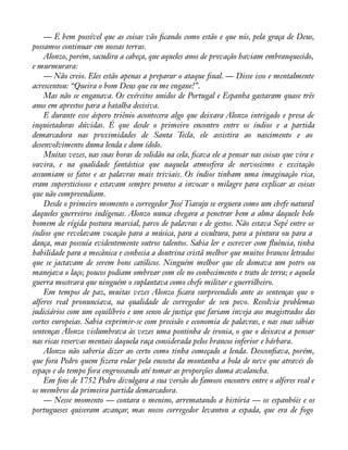 — É bem possível que as coisas vão àcando como estão e que nós, pela graça de Deus, 
possamos continuar em nossas terras. 
Alonzo, porém, sacudira a cabeça, que aqueles anos de provação haviam embranquecido, 
e murmurara: 
— Não creio. Eles estão apenas a preparar o ataque ànal. — Disse isso e mentalmente 
acrescentou: “Queira o bom Deus que eu me engane!”. 
Mas não se enganava. Os exércitos unidos de Portugal e Espanha gastaram quase três 
anos em aprestos para a batalha decisiva. 
E durante esse áspero triênio acontecera algo que deixara Alonzo intrigado e presa de 
inquietadoras dúvidas. É que desde o primeiro encontro entre os índios e a partida 
demarcadora nas proximidades de Santa Tecla, ele assistira ao nascimento e ao 
desenvolvimento duma lenda e dum ídolo. 
Muitas vezes, nas suas horas de solidão na cela, àcava ele a pensar nas coisas que vira e 
ouvira, e na qualidade fantástica que naquela atmosfera de nervosismo e excitação 
assumiam os fatos e as palavras mais triviais. Os índios tinham uma imaginação rica, 
eram supersticiosos e estavam sempre prontos a invocar o milagre para explicar as coisas 
que não compreendiam. 
Desde o primeiro momento o corregedor José Tiaraju se erguera como um chefe natural 
daqueles guerreiros indígenas. Alonzo nunca chegara a penetrar bem a alma daquele belo 
homem de rígida postura marcial, parco de palavras e de gestos. Não estava Sepé entre os 
índios que revelavam vocação para a música, para a escultura, para a pintura ou para a 
dança, mas possuía evidentemente outros talentos. Sabia ler e escrever com áuência, tinha 
habilidade para a mecânica e conhecia a doutrina cristã melhor que muitos brancos letrados 
que se jactavam de serem bons católicos. Ninguém melhor que ele domava um potro ou 
manejava o laço; poucos podiam ombrear com ele no conhecimento e trato de terra; e aquela 
guerra mostrara que ninguém o suplantava como chefe militar e guerrilheiro. 
Em tempos de paz, muitas vezes Alonzo àcara surpreendido ante as sentenças que o 
alferes real pronunciava, na qualidade de corregedor de seu povo. Resolvia problemas 
judiciários com um equilíbrio e um senso de justiça que fariam inveja aos magistrados das 
cortes europeias. Sabia exprimir-se com precisão e economia de palavras, e nas suas sábias 
sentenças Alonzo vislumbrava às vezes uma pontinha de ironia, o que o deixava a pensar 
nas ricas reservas mentais daquela raça considerada pelos brancos inferior e bárbara. 
Alonzo não saberia dizer ao certo como tinha começado a lenda. Desconàava, porém, 
que fora Pedro quem àzera rolar pela encosta da montanha a bola de neve que através do 
espaço e do tempo fora engrossando até tomar as proporções duma avalancha. 
Em àns de 1752 Pedro divulgara a sua versão do famoso encontro entre o alferes real e 
os membros da primeira partida demarcadora. 
— Nesse momento — contara o menino, arrematando a história — os espanhóis e os 
portugueses quiseram avançar, mas nosso corregedor levantou a espada, que era de fogo 
 